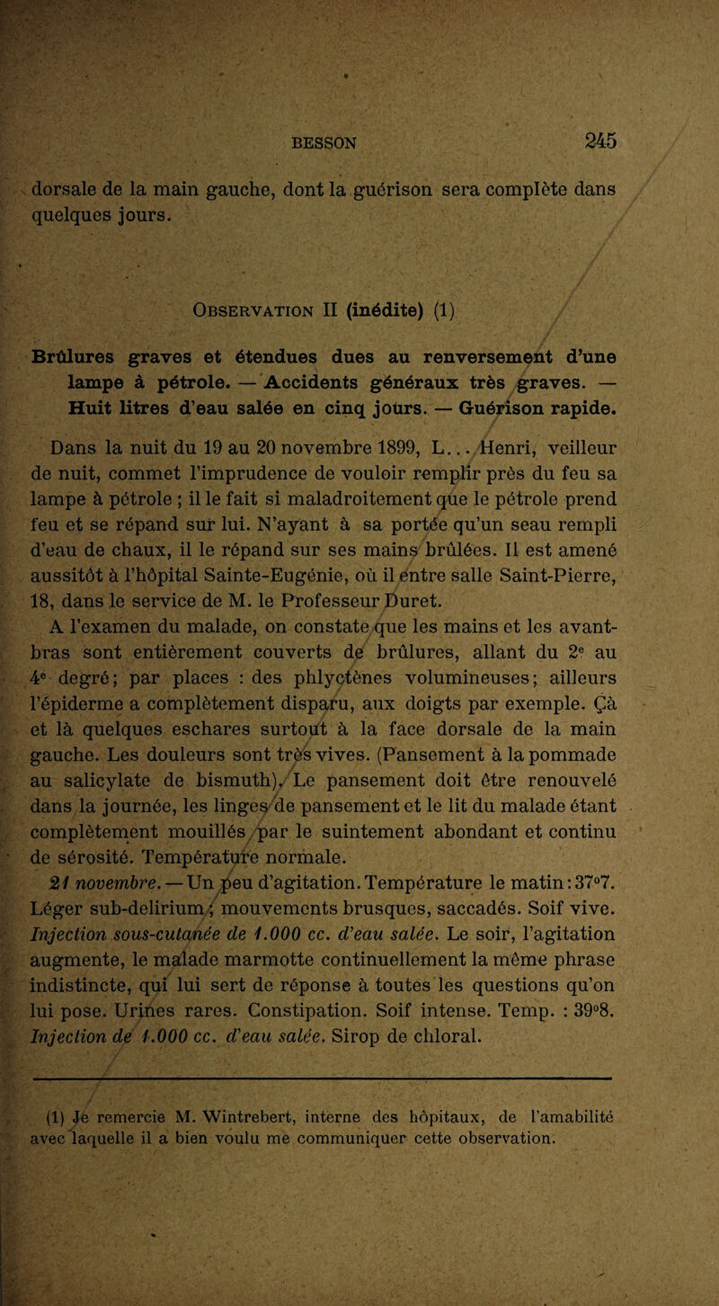 dorsale de la main gauche, dont la guérison sera complète dans quelques jours. Observation II (inédite) (1) Brûlures graves et étendues dues au renversement d’une lampe à pétrole. — Accidents généraux très graves. — Huit litres d’eau salée en cinq jours. — Guérison rapide. Dans la nuit du 19 au 20 novembre 1899, L... Henri, veilleur de nuit, commet l’imprudence de vouloir remplir près du feu sa lampe à pétrole ; il le fait si maladroitement que le pétrole prend feu et se répand sui* lui. N’ayant à sa portée qu’un seau rempli d’eau de chaux, il le répand sur ses mains brûlées. Il est amené aussitôt à l’hôpital Sainte-Eugénie, où il entre salle Saint-Pierre, 18, dans le service de M. le Professeur Duret. A l’examen du malade, on constate que les mains et les avant- bras sont entièrement couverts de brûlures, allant du 2e au 4e degré; par places : des phlyctènes volumineuses; ailleurs l’épiderme a complètement disparu, aux doigts par exemple. Çà et là quelques eschares surtout à la face dorsale de la main gauche. Les douleurs sont très vives. (Pansement à la pommade au salicylate de bismuth)/Le pansement doit être renouvelé dans la journée, les linges de pansement et le lit du malade étant complètement mouillés par le suintement abondant et continu de sérosité. Température normale. 21 novembre. — Un peu d’agitation. Température le matin : 37°7. Léger sub-delirium ; mouvements brusques, saccadés. Soif vive. Injection sous-cutanée de 1.000 cc. d’eau salée. Le soir, l’agitation augmente, le malade marmotte continuellement la même phrase indistincte, qui lui sert de réponse à toutes les questions qu’on lui pose. Urines rares. Constipation. Soif intense. Temp. : 39°8. Injection de 1.000 cc. d’eau salée. Sirop de chloral. (1) Je remercie M. Wintrebert, interne des hôpitaux, de l’amabilité avec laquelle il a bien voulu me communiquer cette observation.