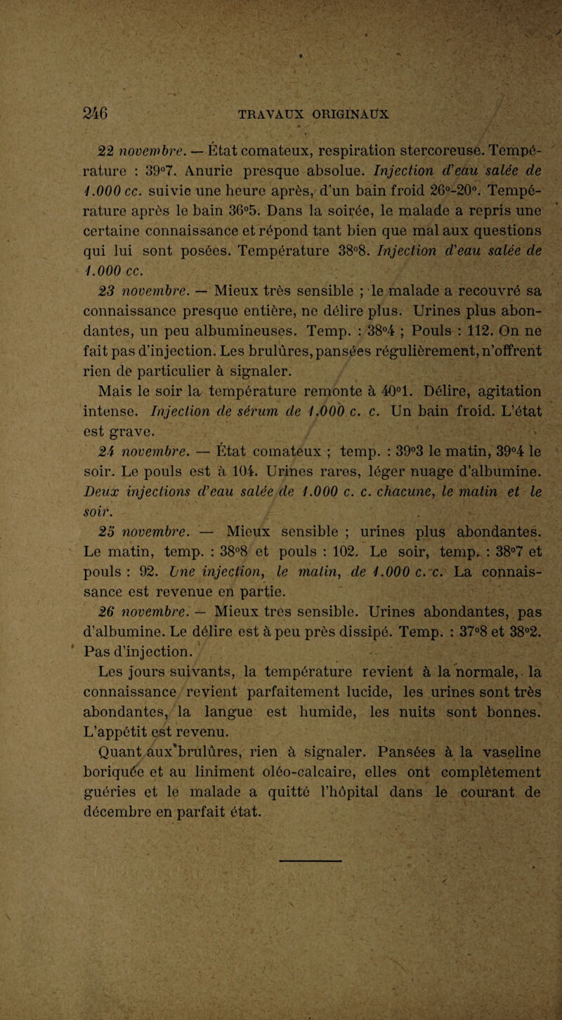 22 novembre. — État comateux, respiration stercoreuse. Tempé¬ rature : 39°7. Amurie presque absolue. Injection d'eau salée de 1.000 ce. suivie une heure après, d’un bain froid 26°-20°. Tempé¬ rature après le bain 36°5. Dans la soirée, le malade a repris une certaine connaissance et répond tant bien que mal aux questions qui lui sont posées. Température 38°8. Injection d'eau salée de 1.000 cc. 23 novembre. — Mieux très sensible ; le malade a recouvré sa connaissance presque entière, ne délire plus. Urines plus abon¬ dantes, un peu albumineuses. Temp. : 38°4 ; Pouls : 112. On ne fait pas d’injection. Les brulûres, pansées régulièrement,n’offrent rien de particulier à signaler. Mais le soir la température remonte à 40°1. Délire, agitation intense. Injection de sérum de 1.000 c. c. Un bain froid. L’état est grave. 24 novembre. — État comateux ; temp. : 39°3 le matin, 39°4 le soir. Le pouls est à 104. Urines rares, léger nuage d’albumine. Deux injections d’eau salée de 1.000 c. c. chacune, le matin et le soir. 25 novembre. — Mieux sensible ; urines plus abondantes. Le matin, temp. : 38°8 et pouls : 102. Le soir, temp. : 38°7 et pouls : 92. Jjne injection, le matin, de 1.000 c. c. La connais¬ sance est revenue en partie. 26 novembre. — Mieux très sensible. Urines abondantes, pas d’albumine. Le délire est à peu près dissipé. Temp. : 37°8 et 38°2. Pas d’injection. Les jours suivants, la température revient à la normale, la connaissance revient parfaitement lucide, les urines sont très abondantes, la langue est humide, les nuits sont bonnes. L’appétit est revenu. Quant aux'brulûres, rien à signaler. Pansées à la vaseline boriquée et au Uniment olôo-calcaire, elles ont complètement guéries et le malade a quitté l’hôpital dans le courant de décembre en parfait état.