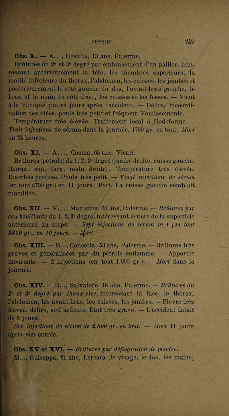 Obs. X. — A..., Rosalia, 13 ans. Palerme. Brûlures du 2e et 3e degré par embrasement d’un pailler, inté¬ ressant antérieurement la tête, les membres supérieurs, la moitié inférieure du thorax, l’abdomen, les cuisses, les jambes et postérieurement le côté gauche du dos, l’avant-bras gauche, le bras et la main du côté droit, les cuisses et les fesses. — Vient à la clinique quatre jours après l’accident. — Délire, incoordi¬ nation des idées, pouls très petit et fréquent. Vomissements. Température très élevée. Traitement local à l’iodoforme — Trois injections de sérum dans la journée, 1700 gr. en tout. Mort en 24 heures. Obs. XI. — A..., Cosma, 65 ans. Vicari. Brûlures (pétrole) du 1, 2, 3e degré (jambe droite, cuisse gauche, thorax, cou, facç, main droite). Température très élevée. Diarrhée profuse. Pouls très petit. — Vingt injections de sérum (en tout 2700 gr.) en 11 jours. Mort. La cuisse gauche semblait momifiée. Obs. XII. — V.-.., Marianna, 60 ans, Palerme. — Brûlures -par eau bouillante du 1, 2,3e degré, intéressant le tiers de la superficie antérieure du corps. — Sept injections de sérum n° / (en tout 3300 gr.) en iO jours. — Af.orl. Obs. XIII. — B..., Goncetta, 53 ans, Palerme. — Brûlures très graves et généralisées par du pétrole enflammé. — Apportée mourante. — 2 injections (en tout 1.000 gr.). — Mort dans la journée. Obs. XIV. — R..., Salvatore, 18 ans, Palerme. — Brûlures du 2e et 3e degré par chaux vive, intéressant la face, le thorax, l’abdomen, les avant-bras, les cuisses, les jambes. — Fièvre très élevée, délire, soif ardente. Etat très grave. — L’accident datait de 5 jours. Six injections de sérum de 2.800 gr. en tout. — Mort 11 jours après son entrée. Obs. XV et XVI. — Brûlures par déflagration de poudre. * M..., Guiseppa, 21 ans, Lercara (le visage, le dos, les mains,