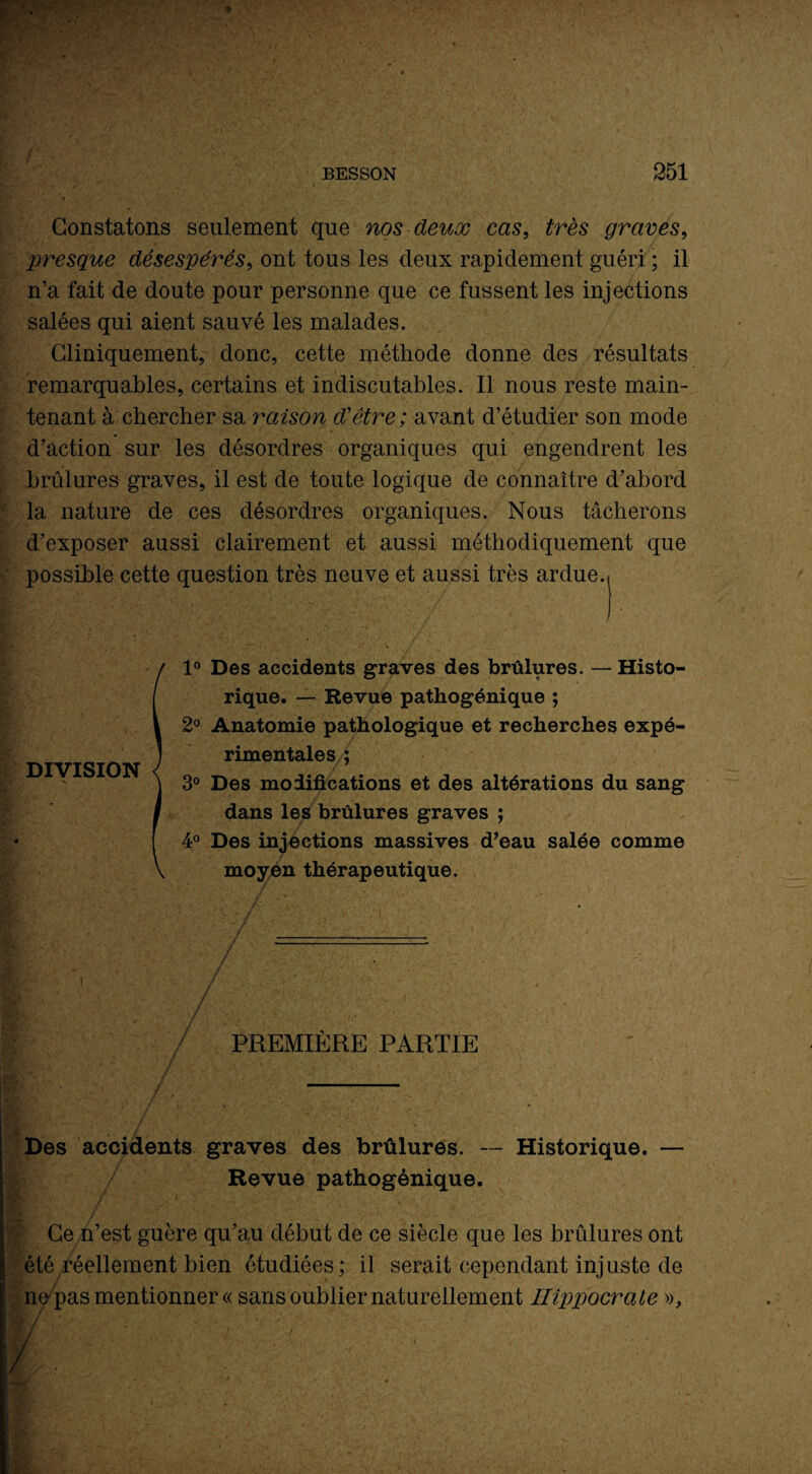 Constatons seulement que nos deux cas, très graves, presque désespérés, ont tous les deux rapidement guéri ; il n’a fait de doute pour personne que ce fussent les injections salées qui aient sauvé les malades. Cliniquement, donc, cette méthode donne des résultats remarquables, certains et indiscutables. Il nous reste main¬ tenant à chercher sa raison d'être ; avant d’étudier son mode d’action sur les désordres organiques qui engendrent les brûlures graves, il est de toute logique de connaître d’abord la nature de ces désordres organiques. Nous tâcherons d’exposer aussi clairement et aussi méthodiquement que possible cette question très neuve et aussi très ardue. pgSui \ ’JQé  :, ■. / ■ .* / 1° Des accidents graves des brûlures. — Histo¬ rique. — Revue pathogénique ; 2° Anatomie pathologique et recherches expé¬ rimentales ; 3° Des modifications et des altérations du sang dans les brûlures graves ; 4° Des injections massives d’eau salée comme moyen thérapeutique. / / PREMIÈRE PARTIE Des accidents graves des brûlures. — Historique. — Revue pathogénique. Ce n’est guère qu’au début de ce siècle que les brûlures ont été réellement bien étudiées; il serait cependant injuste de ne pas mentionner « sans oublier naturellement Hippocrate », DIVISION