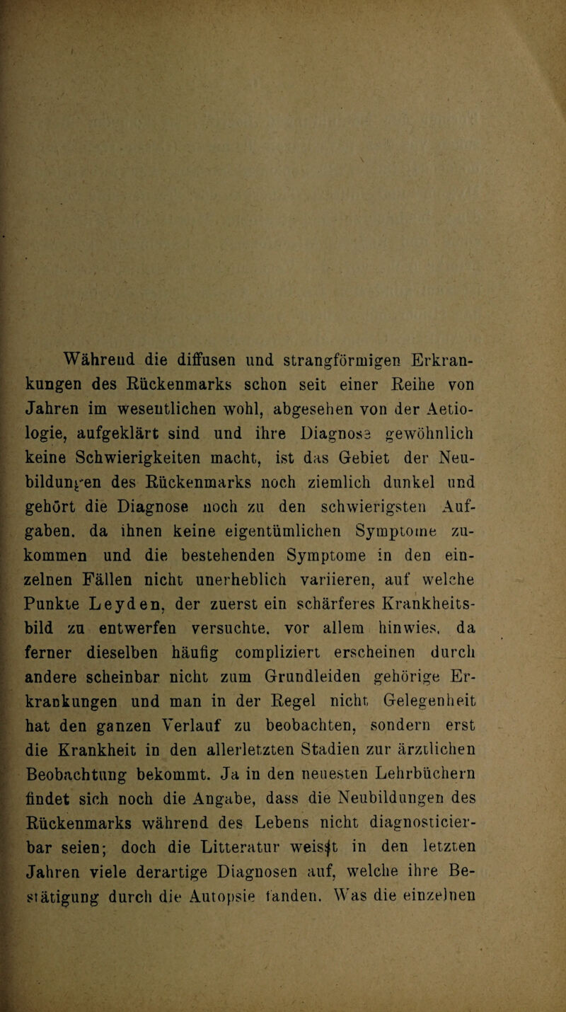 Während die diffusen und strangförmigen Erkran¬ kungen des Rückenmarks schon seit einer Reihe von Jahren im wesentlichen wohl, abgesehen von der Aetio- logie, aufgeklärt sind und ihre Diagnose gewöhnlich keine Schwierigkeiten macht, ist das Gebiet der Neu¬ bildungen des Rückenmarks noch ziemlich dunkel und gehört die Diagnose noch zu den schwierigsten Auf¬ gaben. da ihnen keine eigentümlichen Symptome zu¬ kommen und die bestehenden Symptome in den ein¬ zelnen Fällen nicht unerheblich variieren, auf welche Punkte Leyden, der zuerst ein schärferes Krankheits¬ bild zu entwerfen versuchte, vor allem hinwies, da ferner dieselben häufig compliziert erscheinen durch andere scheinbar nicht zum Grundleiden gehörige Er¬ krankungen und man in der Regel nicht Gelegenheit hat den ganzen Verlauf zu beobachten, sondern erst die Krankheit in den allerletzten Stadien zur ärztlichen Beobachtung bekommt. Ja in den neuesten Lehrbüchern findet sich noch die Angabe, dass die Neubildungen des Rückenmarks während des Lebens nicht diagnosticier- bar seien; doch die Litteratur weiset in den letzten Jahren viele derartige Diagnosen auf, welche ihre Be¬ stätigung durch die Autopsie fanden. Was die einzelnen