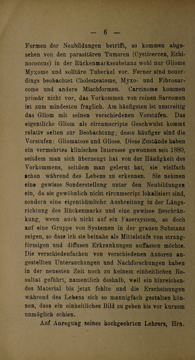 Formen der Neubildungen betrifft, so kommen abge¬ sehen von den parasitären Tumoren (Cysticercen, Echi¬ nococcus) in der Rückenmarkssubstanz wohl nur Gliome Myxome und solitäre Tuberkel vor. Ferner sind neuer¬ dings beobachiet Cholesteatome, Myxo- und Fibrosar- come und andere Mischformen. Carcinome kommen primär nicht vor, das Vorkommen von reinen Sarcomen ist zum mindesten fraglich. Am häufigsten ist unstreitig das Gliom mit seinen verschiedenen Vorstufen. Das eigentliche Gliom als circumscripte Geschwulst kommt relativ selten zur Beobachtung; desto häufiger sind die Vorstufen: Gliomatose und Gliose. Diese Zustände haben ein vermehrtes klinisches Interesse gewonnen seit 1880, seitdem man sich überzeugt hat von der Häufigkeit des Vorkommens, seitdem man gelernt hat, sie vielfach ichon während des Lebens zu erkennen. Sie nehmen eine gewisse Sonderstellung unter den Neubildungen ein, da sie gewöhnlich nicht circumscript lokalisiert sind, sondern eine eigenthümlichc Ausbreitung in der Längs¬ richtung des Rückenmarks und eine gewisse Beschrän¬ kung, wenn auch nicht auf ein Fasersystem, so doch auf eine Gruppe von Systemen in der grauen Substanz zeigen, so dass ich sie beinahe als Mittelstufe von strang¬ förmigen und diffusen Erkrankungen auffassen möchte. Die verschiedenfachen von verschiedenen Autoren an- gestellten Untersuchungen und Nachforschungen haben in der neuesten Zeit noch zu keinem einheitlichen Re¬ sultat geführt, namentlich deshalb, weil ein hinreichen¬ des Material bis jetzt fehlte und die Erscheinungen während des Lebens sich so mannigfach gestalten kön¬ nen, dass ein einheitliches Bild zu geben bis vor kurzem unmöglich schien. Auf Anregung seines hochgeehrten Lehrers, Hrn.