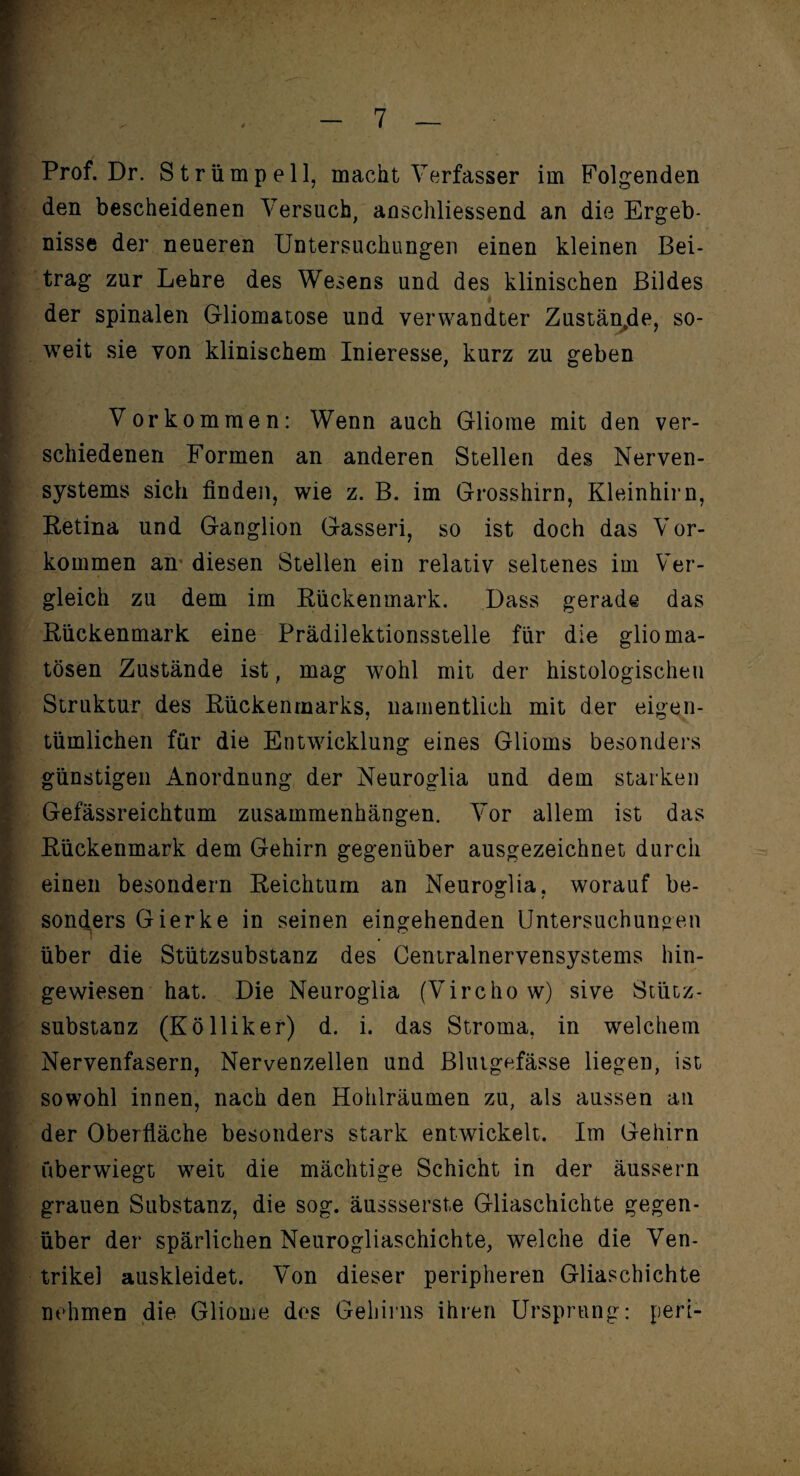 Prof. Dr. Strümpell, macht Verfasser im Folgenden den bescheidenen Versuch, anschliessend an die Ergeb¬ nisse der neueren Untersuchungen einen kleinen Bei¬ trag zur Lehre des Wesens und des klinischen Bildes der spinalen Gliomatose und verwandter Zustän.de, so¬ weit sie von klinischem Inieresse, kurz zu geben Vorkommen: Wenn auch Gliome mit den ver¬ schiedenen Formen an anderen Stellen des Nerven¬ systems sich finden, wie z. B. im Grosshirn, Kleinhirn, Retina und Ganglion Gasseri, so ist doch das Vor¬ kommen an* diesen Stellen ein relativ seltenes im Ver¬ gleich zu dem im Rückenmark. Dass gerade das Rückenmark eine Prädilektionsstelle für die glioma- tösen Zustände ist, mag wohl mit der histologischen Struktur des Rückenmarks, namentlich mit der eigen¬ tümlichen für die Entwicklung eines Glioms besonders günstigen Anordnung der Neuroglia und dem starken Gefässreichtum Zusammenhängen. Vor allem ist das Rückenmark dem Gehirn gegenüber ausgezeichnet durch einen besondern Reichtum an Neuroglia, worauf be¬ sonders Gierke in seinen eingehenden Untersuchungen über die Stützsubstanz des Centralnervensystems hin¬ gewiesen hat. Die Neuroglia (Virchow) sive Stütz- substanz (Kölliker) d. i. das Stroma, in welchem Nervenfasern, Nervenzellen und Blutgefässe liegen, ist sowohl innen, nach den Hohlräumen zu, als aussen an der Oberfläche besonders stark entwickelt. Im Gehirn überwiegt weit die mächtige Schicht in der äussern grauen Substanz, die sog. äussserste Gliaschichte gegen¬ über der spärlichen Neurogliaschichte, welche die Ven¬ trikel auskleidet. Von dieser peripheren Gliaschichte nehmen die Gliome des Gehirns ihren Ursprung: peri-