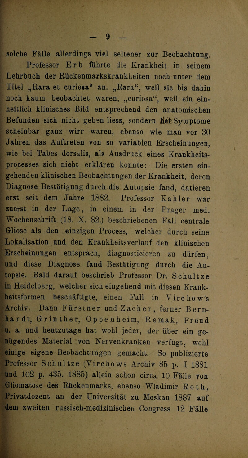 solche Fälle allerdings viel seltener zur Beobachtung. Professor Erb führte die Krankheit in seinem Lehrbuch der Bückenmarkskrankheiten noch unter dem Titel „Rara et curio*a“ an. „Rara“, weil sie bis dahin noch kaum beobachtet waren, „curiosa“, weil ein ein¬ heitlich klinisches Bild entsprechend den anatomischen Befunden sich nicht geben liess, sondern ife£Symptome scheinbar ganz wirr waren, ebenso wie man vor 30 Jahren das Auftreten von so variablen Erscheinungen, wie bei Tabes dorsalis, als Ausdruck eines Krankheits- processes sich nicht erklären konnte: Die ersten ein¬ gehenden klinischen Beobachtungen der Krankheit, deren Diagnose Bestätigung durch die Autopsie fand, datieren erst seit dem Jahre 1882. Professor Kahler war zuerst in der Lage, in einem in der Prager med. Wochenschrift (18. X. 82.) beschriebenen Fall centrale Gliose als den einzigen Process, welcher durch seine Lokalisation und den Krankheitsverlauf den klinischen Erscheinungen entsprach, diagnosticieren zu dürfen; und diese Diagnose fand Bestätigung durch die Au¬ topsie. Bald darauf beschrieb Professor Dr. Schultze in Heidelberg, welcher sich eingehend mit diesen Krank¬ heitsformen beschäftigte, einen Fall in Virchow’s Archiv. Dann Fürstner und Zacher, ferner Bern¬ hardt, Grin ther, Oppenheim, Remak, Freud u. a. und heutzutage hat wohl jeder, der über ein ge¬ nügendes Material von Nervenkranken verfügt, wohl einige eigene Beobachtungen gemacht. So publizierte Professor Schultze (Virchows Archiv 85 p. I 1881 und 102 p. 435. 1885) allein schon circa 10 Fälle von Gliomatose des Rückenmarks, ebenso Wladimir Roth, Privatdozent an der Universität zu Moskau 1887 auf dem zweiten russisch-medizinischen Congress 12 Fälle 1