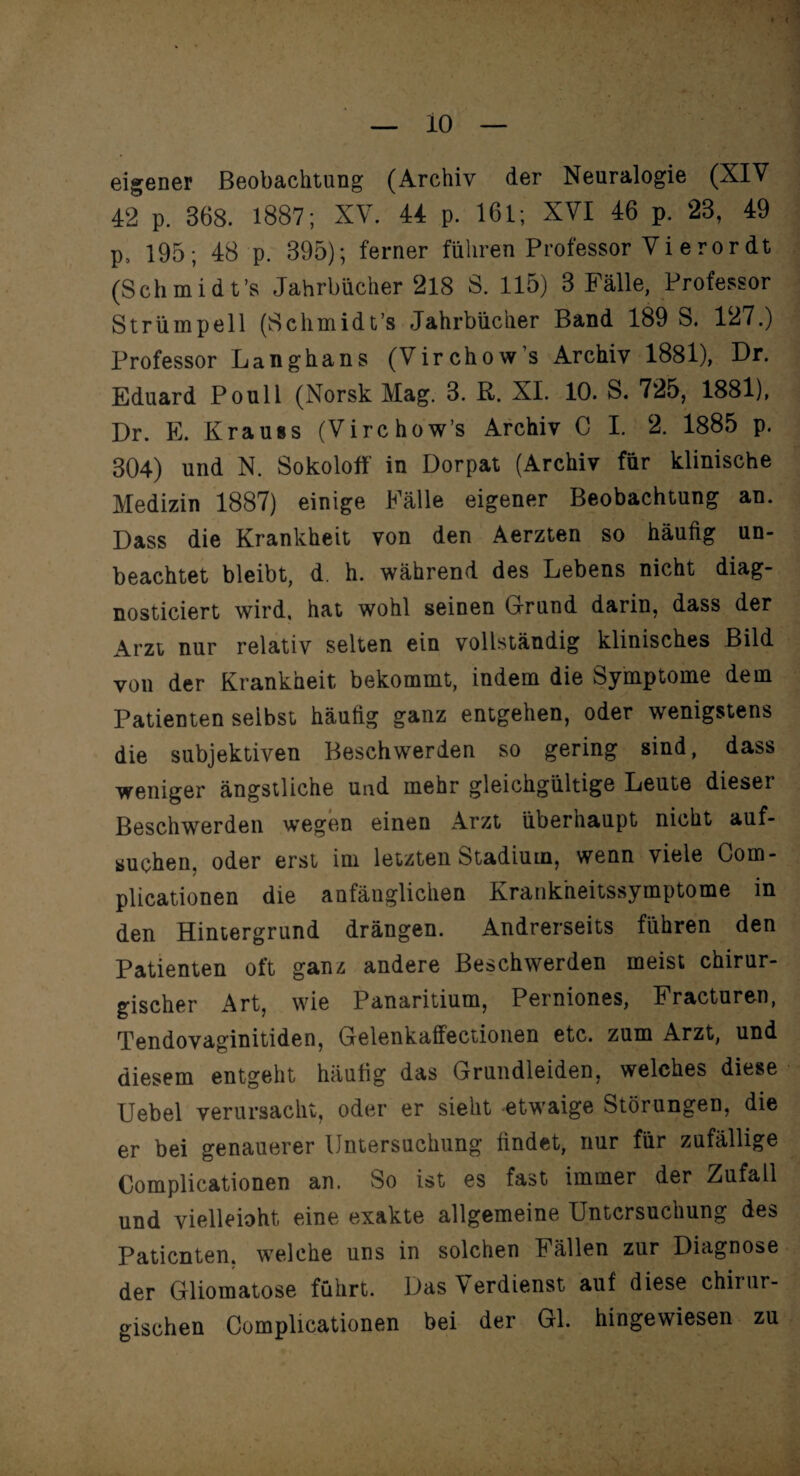 io eigener Beobachtung (Archiv der Neuralogie (XIV 42 p. 368. 1887; XV. 44 p. 161; XVI 46 p. 23, 49 p. 195; 48 p. 395); ferner führen Professor Vi erordt (Schmid t’s Jahrbücher 218 S. 115) 3 Fälle, Professor Strümpell (Schmidt’s Jahrbücher Band 189 S. 127.) Professor Langhaus (Virchow’s Archiv 1881), Dr. Eduard Poull (Norsk Mag. 3. R. XI. 10. S. 725, 1881), Dr. E. Krauss (Virchow’s Archiv C I. 2. 1885 p. 304) und N. Sokoloff in Dorpat (Archiv für klinische Medizin 1887) einige Fälle eigener Beobachtung an. Dass die Krankheit von den Aerzten so häufig un¬ beachtet bleibt, d. h. während des Lebens nicht diag- nosticiert wird, hat wohl seinen Grund darin, dass der Arzt nur relativ selten ein vollständig klinisches Bild von der Krankheit bekommt, indem die Symptome dem Patienten selbst häufig ganz entgehen, oder wenigstens die subjektiven Beschwerden so gering sind, dass weniger ängstliche und mehr gleichgültige Leute dieser Beschwerden wegen einen Arzt übernaupt nicht auf¬ suchen. oder erst im letzten Stadium, wenn viele Com- plicationen die anfänglichen Krankheitssymptome in den Hintergrund drängen. Andrerseits führen den Patienten oft ganz andere Beschwerden meist chirur¬ gischer Art, wie Panaritium, Perniones, Fracturen, Tendovaginitiden, Gelenkaffectionen etc. zum Arzt, und diesem entgeht häutig das Grundleiden, welches diese Uebel verursacht, oder er sieht etwaige Störungen, die er bei genauerer Untersuchung findet, nur für zufällige Complicationen an. So ist es fast immer der Zufall und vielleioht eine exakte allgemeine Untersuchung des Patienten, welche uns in solchen Fällen zur Diagnose der Gliomatose führt. Das \ erdienst auf diese chirur¬ gischen Complicationen bei der Gl. hingewiesen zu