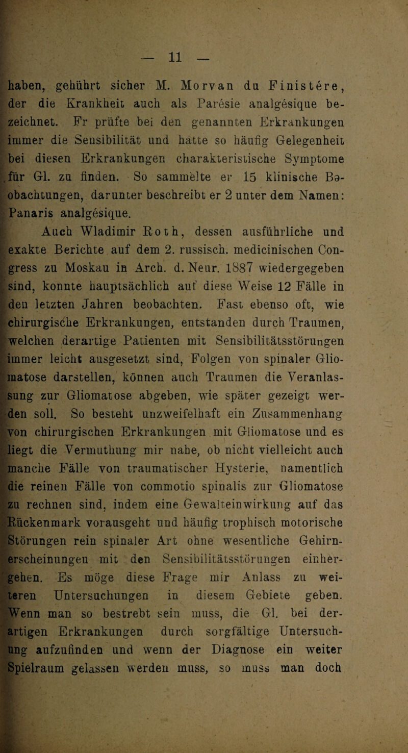 haben, gebührt sicher M. Morvan du Finistere, der die Krankheit auch als Paresie analgesique be¬ zeichnet. Fr prüfte bei den genannten Erkrankungen immer die Sensibilität und hatte so häufig Gelegenheit bei diesen Erkrankungen charakteristische Symptome .für Gl. zu finden. So sammelte er 15 klinische Bo- obachtungen, darunter beschreibt er 2 unter dem Namen: Panaris analgesique. Auch Wladimir Eoth, dessen ausführliche und exakte Berichte auf dem 2. russisch, medicinischen Con- gress zu Moskau in Arch. d. Neur. 1887 wiedergegeben sind, konnte hauptsächlich auf diese Weise 12 Fälle in den letzten Jahren beobachten. Fast ebenso oft, wie chirurgische Erkrankungen, entstanden durch Traumen, welchen derartige Patienten mit Sensibilitätsstörungen immer leicht ausgesetzt sind, Folgen von spinaler Glio- matose darstellen, können auch Traumen die Veranlas¬ sung zur Gliomatose abgeben, wie später gezeigt wer¬ den soll. So besteht unzweifelhaft ein Zusammenhang von chirurgischen Erkrankungen mit Gliomatose und es liegt die Vermuthung mir nahe, ob nicht vielleicht auch manche Fälle von traumatischer Hysterie, namentlich die reinen Fälle von commotio spinalis zur Gliomatose zu rechnen sind, indem eine Gewalteinwirkung auf das . Rückenmark vorausgeht und häufig trophisch motorische Störungen rein spinaler Art ohne wesentliche Gehirn- erscheinungeu mit den Sensibilitätsstörungen einher¬ gehen. Es möge diese Frage mir Anlass zu wei¬ teren Untersuchungen in diesem Gebiete geben. ■ Wenn man so bestrebt sein muss, die Gl. bei der¬ artigen Erkrankungen durch sorgfältige Untersuch¬ ung aufzufinden und wenn der Diagnose ein weiter Spielraum gelassen werden muss, so muss man doch