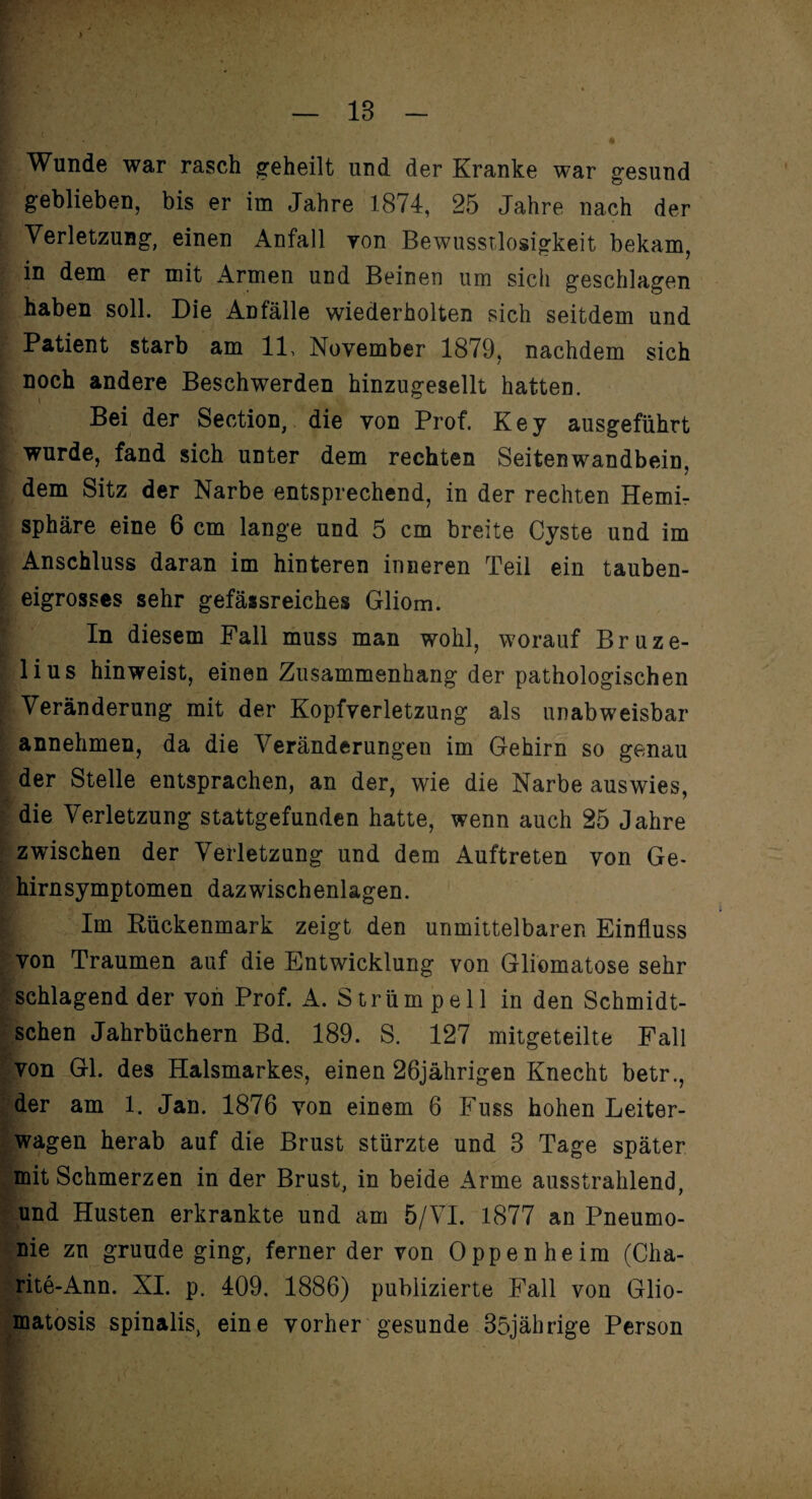 > ■' Wunde war rasch geheilt und der Kranke war gesund geblieben, bis er im Jahre 1874, 25 Jahre nach der Verletzung, einen Anfall yon Bewusstlosigkeit bekam, in dem er mit Armen und Beinen um sich geschlagen haben soll. Die Anfälle wiederholten sich seitdem und Patient starb am 11, November 1879, nachdem sich noch andere Beschwerden hinzugesellt hatten. Bei der Section, die von Prof. Key ausgeführt wurde, fand sich unter dem rechten Seitenwandbein, dem Sitz der Narbe entsprechend, in der rechten Hemi¬ sphäre eine 6 cm lange und 5 cm breite Cyste und im Anschluss daran im hinteren inneren Teil ein tauben¬ eigrosses sehr gefässreiches Gliom. In diesem Fall muss man wohl, worauf Bruze- lius hinweist, einen Zusammenhang der pathologischen Veränderung mit der Kopfverletzung als unabweisbar annehmen, da die Veränderungen im Gehirn so genau der Stelle entsprachen, an der, wie die Narbe auswies, die Verletzung stattgefunden hatte, wenn auch 25 Jahre zwischen der Verletzung und dem Auftreten von Ge¬ hirnsymptomen dazwischenlagen. Im Rückenmark zeigt den unmittelbaren Einfluss von Traumen auf die Entwicklung von Gliomatose sehr schlagend der von Prof. A. Strümpell in den Schmidt- schen Jahrbüchern Bd. 189. S. 127 mitgeteilte Fall von Gl. des Halsmarkes, einen 26jährigen Knecht betr., der am 1. Jan. 1876 von einem 6 Fuss hohen Leiter¬ wagen herab auf die Brust stürzte und 8 Tage später mit Schmerzen in der Brust, in beide Arme ausstrahlend, und Husten erkrankte und am 5/VI. 1877 an Pneumo¬ nie zu gründe ging, ferner der von Oppenheim (Cha- rite-Ann. XI. p. 409. 1886) publizierte Fall von Glio- matosis spinalis, eine vorher gesunde 35jährige Person