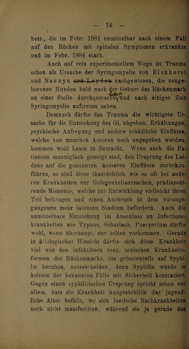 betr., die im Febr. 1881 unmittelbar nach einem Fall auf den Rücken mit spinalen Symptomen erkrankte und im Febr. 1884 starb. Auch auf rein experimentellem Wege ist Trauma schon als Ursache der Syringomyelie von Eich hörst und Naunyn und Loy-d-en nachgewiesen, die neuge¬ borenen Hunden bald nach der Geburt das Rückenmark an einer Stelle durchquetscnfrytind nach einiger Zeit Syringomyelie auftreten sahen. Demnach dürfte das Trauma die wichtigste Ur¬ sache für die Entstehung des Gl. abgeben. Erkältungen, psychische Aufregung und andere schädliche Einflüsse, welche \on manchen Autoren noch angegeben werden, kommen wohl kaum in Betracht. Wenn auch die Pa¬ tienten mannigfach geneigt sind, den Ursprung des Lei¬ dens auf die genannten äusseren Einflüsse zurückzu¬ führen, so sind diese thatsächlich wie so oft bei ande¬ ren Krankheiten nur Gelegenheitsursachen, prädisponi- rende Momente, welche zur Entwicklung vielleicht ihren Teil beitragen und einen Ausbruch in dem vorange¬ gangenen mehr latenten Stadium befördern. Auch die unmittelbare Entstehung im Anschluss an Infections- krankheiten wie Typhus. Scharlach, Puerperium dürfte wohl, wenn überhaupt, nur selten Vorkommen. Gerade in ätiologischer Hinsicht dürfte sich diese Krankheit viel von den infektiösen resp. toxischen Krankheits¬ formen des Rückenmarks, die grösstenteils auf Syphi¬ lis beruhen, unterscheiden; denn Syphilis wurde in keinem der bekannten Fälle mit Sicherheit konstatiert. Gegen einen syphilitischen Ursprung spricht schon vor allem, dass die Krankheit hauptsächlich das jugend¬ liche Alter befällt, wo sich luetische Nachkrankheiten noch nicht manifestiren. während sie ja gerade das