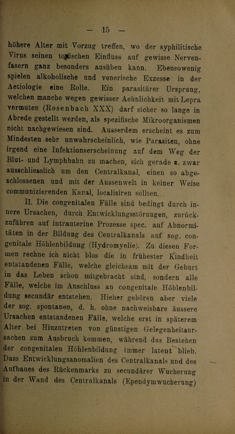 höhere Alter mit Vorzug treffen, wo der syphilitische Virus seinen tonischen Einfluss auf gewisse Nerven¬ fasern ganz besonders ausüben kann. Ebensowenig spielen alkoholische und venerische Exzesse in der Aetiologie eine Rolle. Ein parasitärer Ursprung, welchen manche wegen gewisser Aehnlichkeit mit Lepra vermuten (Rosenbach XXX) darf sicher so lange in Abrede gestellt werden, als spezifische Mikroorganismen nicht nachgewiesen sind. Ausserdem erscheint es zum Mindesten sehr, unwahrscheinlich, wie Parasiten, ohne irgend eine Infektionserscheinung auf dem Weg der Blut- und Lymphbahn zu machen, sich gerade n. zwar ausschliesslich um den Centralkanal, einen so abge¬ schlossenen und mit der Aussenwelt in keiner Weise communizierenden Kanal, localisiren sollten. II. Die congenitalen Fälle sind bedingt durch in¬ nere Ursachen, durch Entwicklungsstörungen, zurück¬ zuführen auf intrauterine Prozesse spec. auf Abnormi¬ täten in der Bildung des Centralkanals auf sog. con¬ genitale Höhlenbildung (Hydromyelie). Zu diesen For¬ men rechne ich nicht blos die in frühester Kindheit entstandenen Fälle, welche gleichsam mit der Geburt in das Leben schon mitgebracht sind, sondern alle Fälle, welche im Anschluss an congenitale Höhlenbil¬ dung secundär entstehen. Hieher gehören aber viele der sog. spontanen, d. h. ohne nachweisbare äussere Ursachen entstandenen Fälle, welche erst in späterem Alter bei Hinzutreten von günstigen Gelegenheitsur¬ sachen zum Ausbruch kommen, während das Bestehen der congenitalen Höhlenbildung immer latent blieb. Dass Entwicklungsanomalien des Centralkanals und des Aufbaues des Rückenmarks zu secundärer Wucherung in der Wand des Centralkanals (Ependymwucherung) J