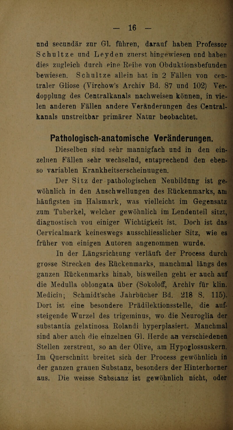 und secundär zur Gl. führen, darauf haben Professor Schultze und Leyden zuerst hingewiesen nnd haben dies zugleich durch eine Reihe von Obduktionsbefunden bewiesen. Schultze allein hat in 2 Fällen von cen¬ traler Gliose (Virchow’s Archiv Bd. 87 und 102) Ver¬ dopplung des Centralkanals nachweisen können, in vie¬ len anderen Fällen andere Veränderungen des Central¬ kanals unstreitbar primärer Natur beobachtet. Pathologisch-anatomische Veränderungen. Dieselben sind sehr mannigfach und in den ein¬ zelnen Fällen sehr wechselnd, entsprechend den eben¬ so variablen Krankheitserscheinuugen. Der Sitz der pathologischen Neubildung ist ge¬ wöhnlich in den Anschwellungen des Rückenmarks, am häufigsten im Halsmark, was vielleicht im Gegensatz zum Tuberkel, welcher gewöhnlich im Lendenteil sitzt, diagnostisch vou einiger Wichtigkeit ist. Doch ist das Cervicalmark keineswegs ausschliesslicher Sitz, wie es früher von einigen Autoren angenommen wurde. In der Längsrichtung verläuft der Process durch grosse Strecken des Rückenmarks, manchmal längs des ganzen Rückenmarks hinab, bisweilen geht er auch auf die Medulla oblongata über (Sokoloff, Archiv für klin. Medicin; Schmidt’sche Jahrbücher Bd. 218 S. 115). Dort ist eine besondere Prädilektionsstelle, die auf¬ steigende Wurzel des trigeminus, wo die Neuroglia der substantia gelatinosa Rolandi hyperplasiert. Manchmal sind aber auch die einzelnen Gl. Herde an verschiedenen Stellen zerstreut, so an der Olive, am Hypoglossuskern. Im Querschnitt breitet sich der Process gewöhnlich in der ganzen grauen Substanz, besonders der Hinterhorner aus. Die weisse Subscanz ist gewöhnlich nicht, oder