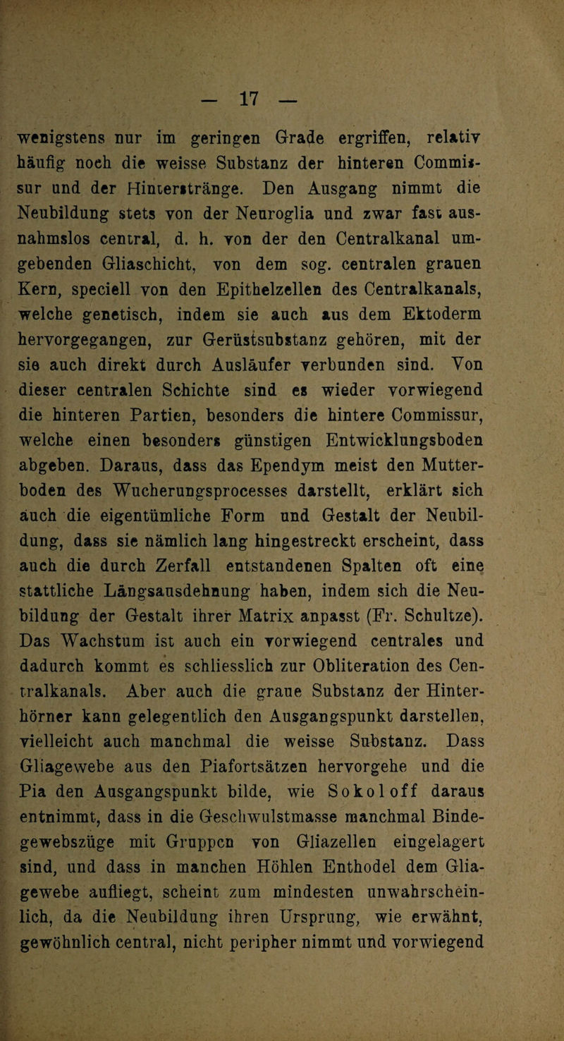 wenigstens nur im geringen Grazie ergriffen, relativ häufig noeh die weisse Substanz der hinteren Commi*- sur und der Hinteritränge. Den Ausgang nimmt die Neubildung stets von der Neuroglia und zwar fast aus¬ nahmslos central, d. h. von der den Centralkanal um¬ gebenden Gliaschicht, von dem sog. centralen grauen Kern, speciell von den Epithelzellen des Centralkanals, welche genetisch, indem sie auch aus dem Ektoderm hervorgegangen, zur Gerüstsubstanz gehören, mit der sie auch direkt durch Ausläufer verbunden sind. Von dieser centralen Schichte sind es wieder vorwiegend die hinteren Partien, besonders die hintere Commissur, welche einen besonders günstigen Entwicklungsboden abgeben. Daraus, dass das Ependym meist den Mutter¬ boden des Wucherungsprocesses darstellt, erklärt sich auch die eigentümliche Form und Gestalt der Neubil¬ dung, dass sie nämlich lang hingestreckt erscheint, dass auch die durch Zerfall entstandenen Spalten oft eine stattliche Längsausdehnung haben, indem sich die Neu¬ bildung der Gestalt ihrer Matrix anpasst (Fr. Schultze). Das Wachstum ist auch ein vorwiegend centrales und dadurch kommt es schliesslich zur Obliteration des Cen¬ tralkanals. Aber auch die graue Substanz der Hinter¬ hörner kann gelegentlich den Ausgangspunkt darstellen, vielleicht auch manchmal die weisse Substanz. Dass Gliagewebe aus den Piafortsätzen hervorgehe und die Pia den Ausgangspunkt bilde, wie Sokoloff daraus entnimmt, dass in die Geschwulstmasse manchmal Binde- gewebszüge mit Gruppen von Gliazellen eingelagert sind, und dass in manchen Höhlen Enthodel dem Glia¬ gewebe aufliegt, scheint zum mindesten unwahrschein¬ lich, da die Neubildung ihren Ursprung, wie erwähnt, gewöhnlich central, nicht peripher nimmt und vorwiegend