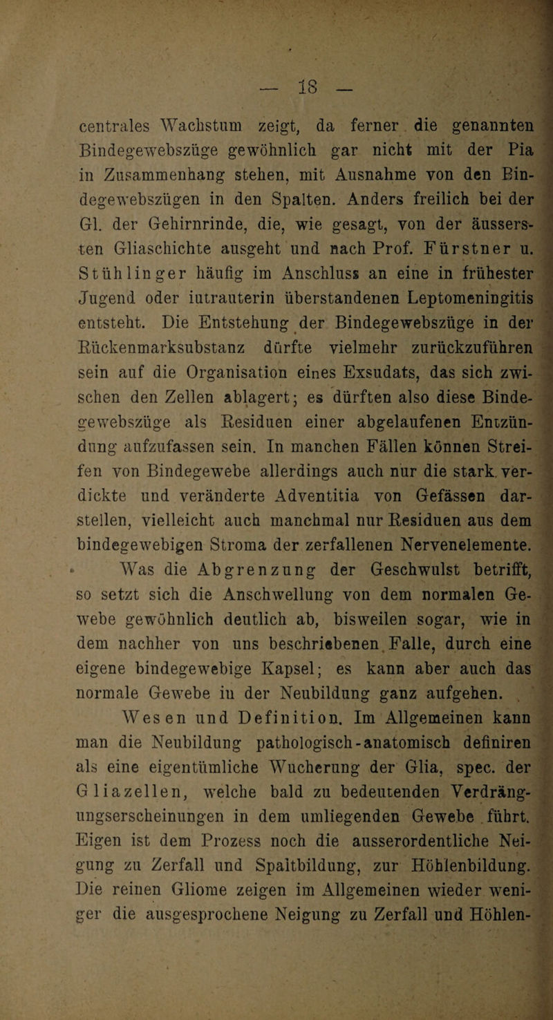 centrales Wachstum zeigt, da ferner die genannten Bindegewebszüge gewöhnlich gar nicht mit der Pia in Zusammenhang stehen, mit Ausnahme von den Bin- degewebszügen in den Spalten. Anders freilich bei der Gl. der Gehirnrinde, die, wie gesagt, von der äussers- ten Gliaschichte ausgeht und nach Prof. Fürstner u. Stüh 1 in ger häufig im Anschluss an eine in frühester Jugend oder iutrauterin überstandenen Leptomeningitis entsteht. Die Entstehung der Bindegewebszüge in der Eückenmarksubstanz durfte vielmehr zurückzuführen sein auf die Organisation eines Exsudats, das sich zwi¬ schen den Zellen ablagert; es dürften also diese Binde¬ gewebszüge als Besiduen einer abgelaufenen Entzün¬ dung aufzufassen sein. In manchen Fällen können Strei¬ fen von Bindegewebe allerdings auch nur die stark, ver¬ dickte und veränderte Adventitia von Gefässen dar¬ stellen, vielleicht auch manchmal nur Eesiduen aus dem bindegewebigen Stroma der zerfallenen Nervenelemente. Was die Abgrenzung der Geschwulst betrifft, so setzt sich die Anschwellung von dem normalen Ge¬ webe gewöhnlich deutlich ab, bisweilen sogar, wie in dem nachher von uns beschriebenen Falle, durch eine eigene bindegewebige Kapsel; es kann aber auch das normale Gewebe in der Neubildung ganz aufgehen. Wesen und Definition. Im Allgemeinen kann man die Neubildung pathologisch-anatomisch definiren als eine eigentümliche Wucherung der Glia, spec. der Gliazellen, welche bald zu bedeutenden Verdräng¬ ungserscheinungen in dem umliegenden Gewebe führt. Eigen ist dem Prozess noch die ausserordentliche Nei¬ gung zu Zerfall und Spaitbildung, zur Höhlenbildung. Die reinen Gliome zeigen im Allgemeinen wieder weni¬ ger die ausgesprochene Neigung zu Zerfall und Höhlen-