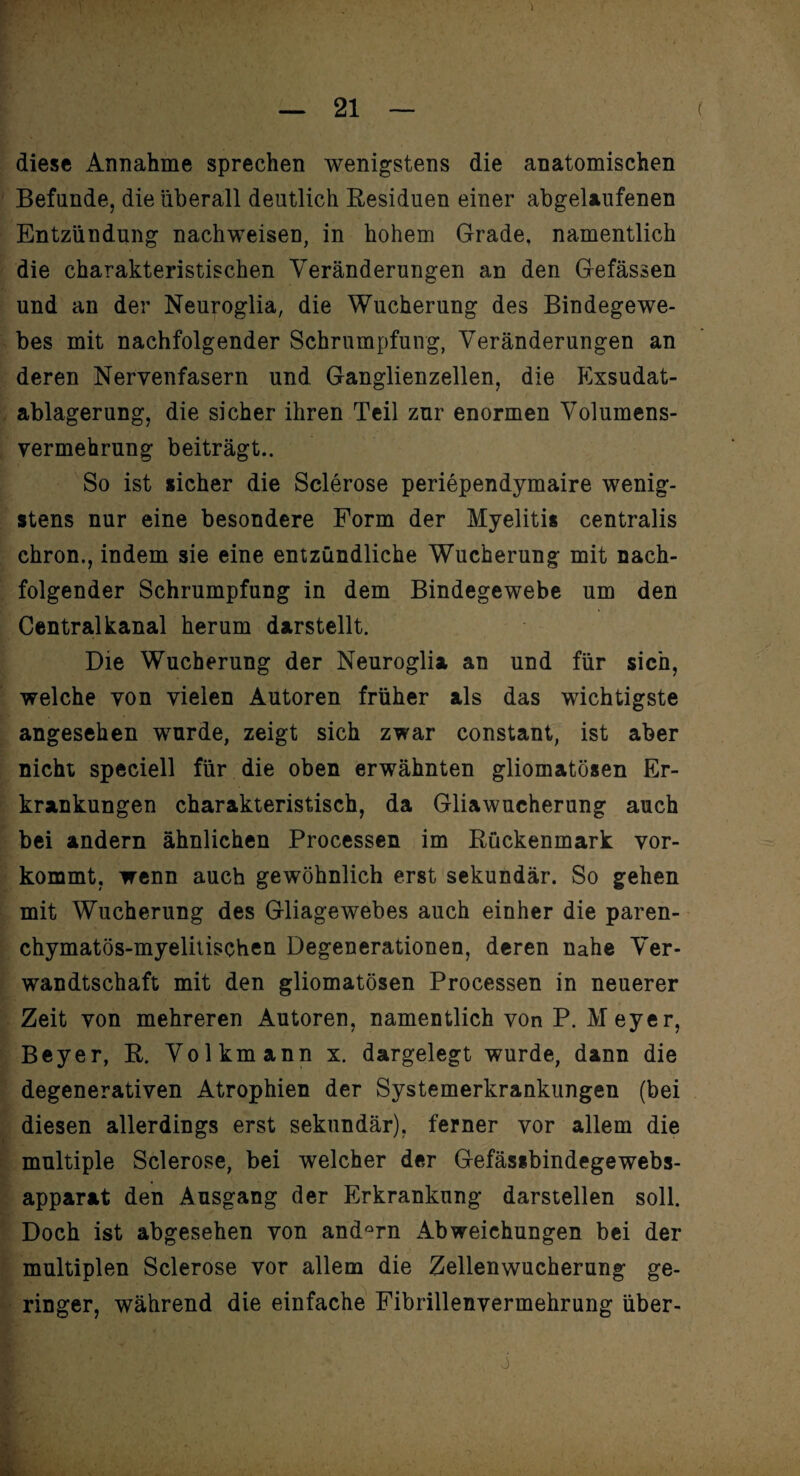 diese Annahme sprechen wenigstens die anatomischen Befunde, die überall deutlich Residuen einer abgelaufenen Entzündung nachweisen, in hohem Grade, namentlich die charakteristischen Veränderungen an den Gefässen und an der Neuroglia, die Wucherung des Bindegewe¬ bes mit nachfolgender Schrumpfung, Veränderungen an deren Nervenfasern und Ganglienzellen, die Exsudat¬ ablagerung, die sicher ihren Teil zur enormen Volumens¬ vermehrung beiträgt.. So ist sicher die Sclerose periependymaire wenig¬ stens nur eine besondere Form der Myelitis centralis chron., indem sie eine entzündliche Wucherung mit nach¬ folgender Schrumpfung in dem Bindegewebe um den Centralkanal herum darstellt. Die Wucherung der Neuroglia an und für sich, welche von vielen Autoren früher als das wichtigste angesehen wurde, zeigt sich zwar constant, ist aber nicht speciell für die oben erwähnten gliomatösen Er¬ krankungen charakteristisch, da Gliawucherung auch bei andern ähnlichen Processen im Rückenmark vor¬ kommt, wenn auch gewöhnlich erst sekundär. So gehen mit Wucherung des Gliagewebes auch einher die paren- chymatös-myelitischen Degenerationen, deren nahe Ver¬ wandtschaft mit den gliomatösen Processen in neuerer Zeit von mehreren Autoren, namentlich von P. Meyer, Beyer, R. Volkmann x. dargelegt wurde, dann die degenerativen Atrophien der Systemerkrankungen (bei diesen allerdings erst sekundär), ferner vor allem die multiple Sclerose, bei welcher der Gefässbindegewebs- apparat den Ausgang der Erkrankung darstellen soll. Doch ist abgesehen von andern Abweichungen bei der multiplen Sclerose vor allem die Zellenwucherung ge¬ ringer, während die einfache Fibrillenvermehrung über- o