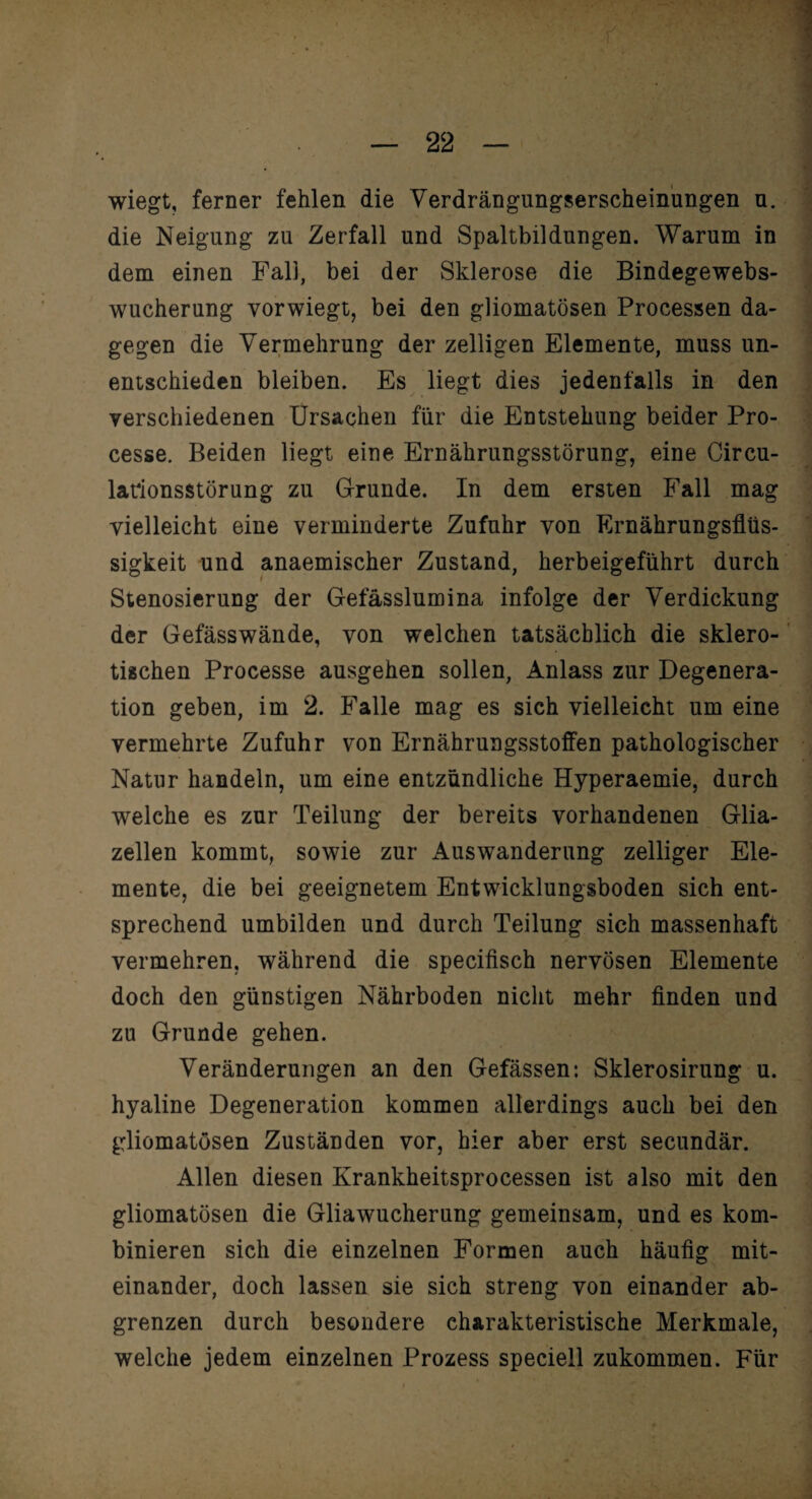 wiegt, ferner fehlen die Verdrängungserscheinungen u. die Neigung zu Zerfall und Spaltbildungen. Warum in dem einen Fall, bei der Sklerose die Bindegewebs¬ wucherung vorwiegt, bei den gliomatösen Processen da¬ gegen die Vermehrung der zelligen Elemente, muss un¬ entschieden bleiben. Es liegt dies jedenfalls in den ' verschiedenen Ursachen für die Entstehung beider Pro- cesse. Beiden liegt eine Ernährungsstörung, eine Circu¬ larionsstörung zu Grunde. In dem ersten Fall mag vielleicht eine verminderte Zufuhr von Ernährungsflüs- sigkeit und anaemischer Zustand, herbeigeführt durch Stenosierung der Gefässlumina infolge der Verdickung der Gefässwände, von welchen tatsächlich die sklero¬ tischen Processe ausgehen sollen, Anlass zur Degenera¬ tion geben, im 2. Falle mag es sich vielleicht um eine vermehrte Zufuhr von Ernährungsstoffen pathologischer Natur handeln, um eine entzündliche Hyperaemie, durch welche es zur Teilung der bereits vorhandenen Glia- zellen kommt, sowie zur Auswanderung zelliger Ele¬ mente, die bei geeignetem Entwicklungsboden sich ent¬ sprechend umbilden und durch Teilung sich massenhaft vermehren, während die specifisch nervösen Elemente doch den günstigen Nährboden nicht mehr finden und zu Grunde gehen. Veränderungen an den Gefässen: Sklerosirung u. hyaline Degeneration kommen allerdings auch bei den gliomatösen Zuständen vor, hier aber erst secundär. Allen diesen Krankheitsprocessen ist also mit den gliomatösen die Gliawucherung gemeinsam, und es kom¬ binieren sich die einzelnen Formen auch häufig mit¬ einander, doch lassen sie sich streng von einander ab¬ grenzen durch besondere charakteristische Merkmale, welche jedem einzelnen Prozess speciell zukommen. Für