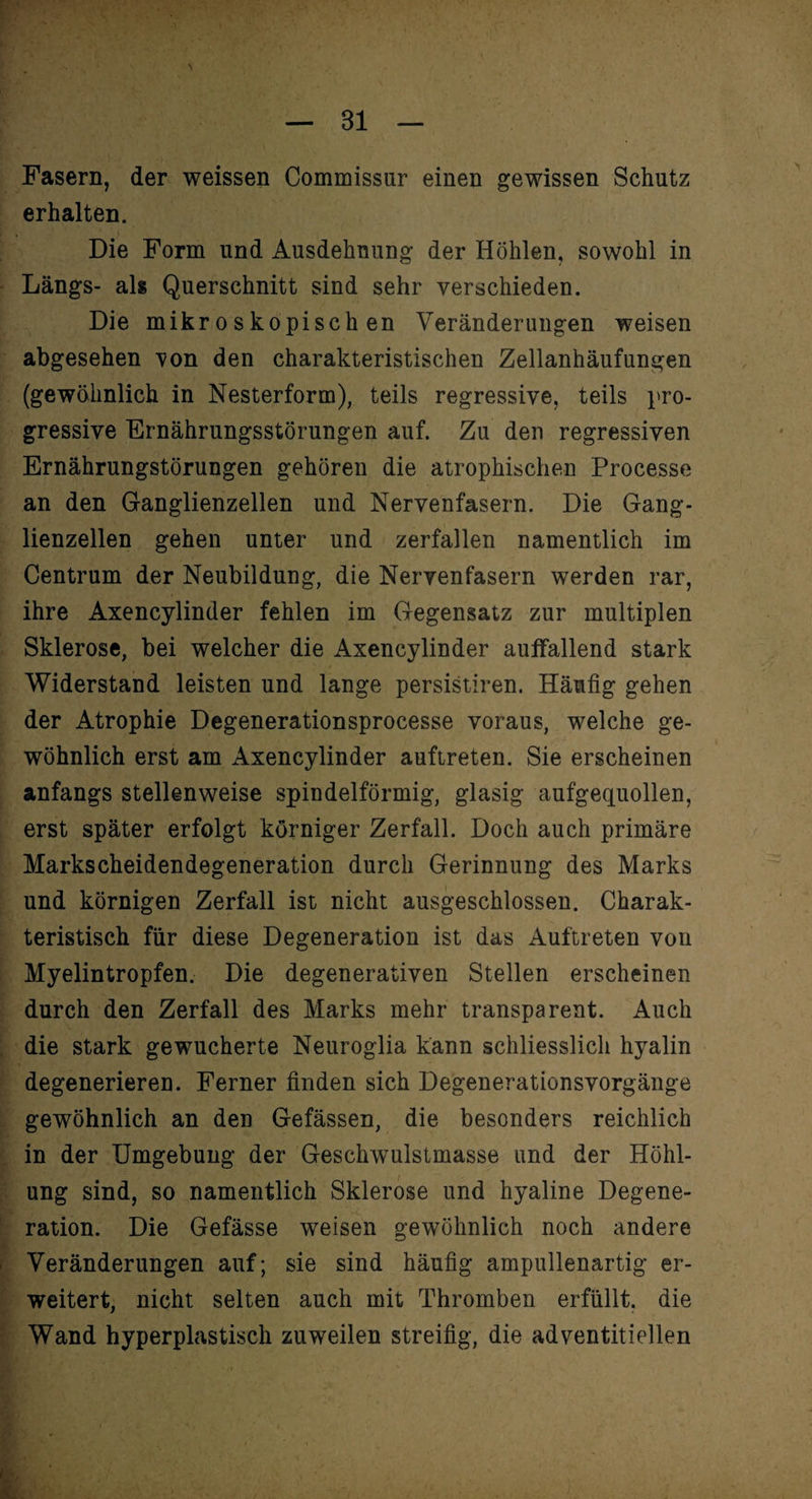 Fasern, der weissen Commissur einen gewissen Schutz erhalten. Die Form und Ausdehnung der Höhlen, sowohl in Längs- als Querschnitt sind sehr verschieden. Die mikroskopischen Veränderungen weisen abgesehen von den charakteristischen Zellanhäufungen (gewöhnlich in Nesterform), teils regressive, teils pro¬ gressive Ernährungsstörungen auf. Zu den regressiven Ernährungstörungen gehören die atrophischen Processe an den Ganglienzellen und Nervenfasern. Die Gang¬ lienzellen gehen unter und zerfallen namentlich im Centrum der Neubildung, die Nervenfasern werden rar, ihre Axencylinder fehlen im Gegensatz zur multiplen Sklerose, bei welcher die Axencylinder auffallend stark Widerstand leisten und lange persistiren. Häufig gehen der Atrophie Degenerationsprocesse voraus, welche ge¬ wöhnlich erst am Axencylinder auftreten. Sie erscheinen anfangs stellenweise spindelförmig, glasig aufgequollen, erst später erfolgt körniger Zerfall. Doch auch primäre Markscheidendegeneration durch Gerinnung des Marks und körnigen Zerfall ist nicht ausgeschlossen. Charak¬ teristisch für diese Degeneration ist das Auftreten von Myelintropfen. Die degenerativen Stellen erscheinen durch den Zerfall des Marks mehr transparent. Auch die stark gewucherte Neuroglia kann schliesslich hyalin degenerieren. Ferner finden sich Degenerationsvorgänge gewöhnlich an den Gefässen, die besonders reichlich in der Umgebung der Geschwulstmasse und der Höhl¬ ung sind, so namentlich Sklerose und hyaline Degene¬ ration. Die Gefässe weisen gewöhnlich noch andere Veränderungen auf; sie sind häufig ampullenartig er¬ weitert, nicht selten auch mit Thromben erfüllt, die Wand hyperplastisch zuweilen streifig, die adventitiellen