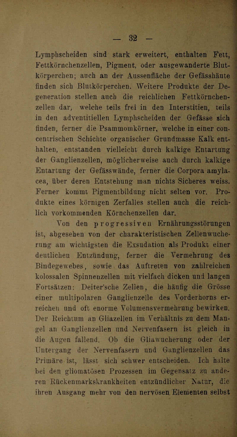 Ljunphscheiden sind stark erweitert, enthalten Fettkörnchenzellen, Pigment, oder ausgewanderte körperchen; auch an der Aussenfläche der Gefässhäute finden sich Blutkörperchen. Weitere Produkte der De¬ generation stellen auch die reichlichen Fettkörnchen¬ zellen dar, welche teils frei in den Interstitien, teils in den adventitiellen Lymphscheiden der Gefässe sich finden, ferner die Psammomkörner, welche in einer con- centrischen Schichte organischer Grundmasse Kalk ent¬ halten, entstanden vielleicht durch kalkige Entartung der Ganglienzellen, möglicherweise auch durch kalkige Entartung der Gefässwände, ferner die Corpora amyla- cea, über deren Entstehung man nichts Sicheres weiss. Ferner kommt Pigmentbildung nicht selten vor. Pro¬ dukte eines körnigen Zerfalles stellen auch die reich¬ lich vorkommenden Körnchenzellen dar. Von den progressiven Ernährungsstörungen ist, abgesehen von der charakteristischen Zellenwuche¬ rung am wichtigsten die Exsudation als Produkt einer deutlichen Entzündung, ferner die Vermehrung des Bindegewebes, sowie das Auftreten von zahlreichen kolossalen Spinnenzellen mit vielfach dicken uni langen Fortsätzen: Deiter’sche Zellen, die häufig die Grösse einer multipolaren Ganglienzelle des Vorderhorns er¬ reichen und oft enorme Volumensvermehrung bewirken. Der Reichtum an Gliazellen im Verhältnis zu dem Man¬ gel an Ganglienzellen und Nervenfasern ist gleich in die Augen fallend. Ob die Gliawucherung oder der Untergang der Nervenfasern und Ganglienzellen das Primäre ist, lässt sich schwer entscheiden. Ich halte bei den gliomatösen Prozessen im Gegensatz zu ande¬ ren Rückenmarkskrankheiten entzündlicher Natur, die ihren Ausgang mehr von den nervösen Elementen selbst j