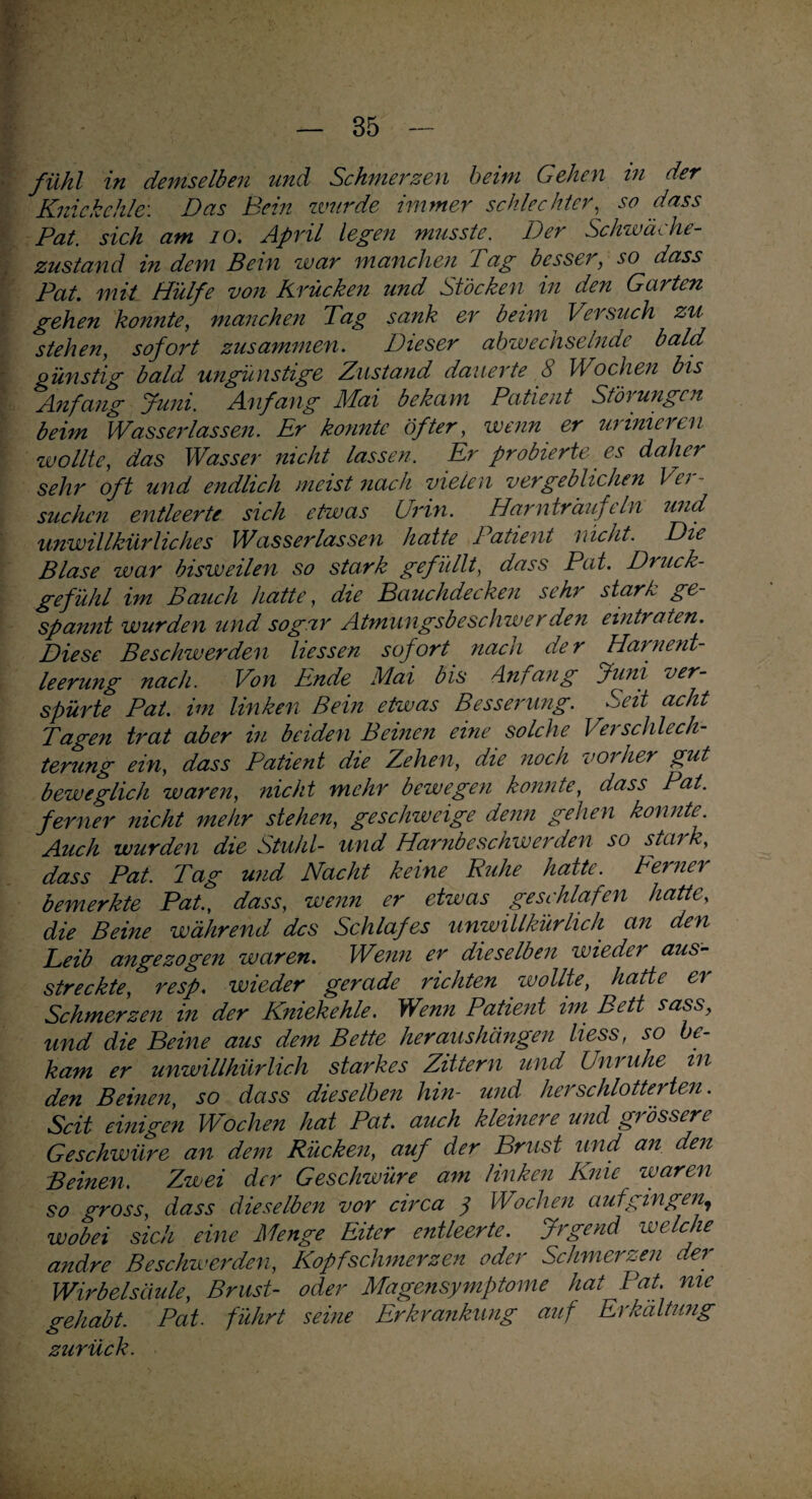 fühl in demselben und Schmerzen beim Gehen in der Kniekehle: Das Bein wurde immer schlechter, so dass Pat. sich am 10. April legen musste. Der Schwäche- zustand in dem Bein war manchen Dag besser, so dass Pat. mit Hülfe von Krücken und Stöcken in den Garten gehen konnte, manchen Tag sank er beim Versuch zu stehen, sofort zusammen. Dieser abwechselnde bald günstig bald ungünstige Zustand dauerte 8 Wochen bis Anfang Juni. Anfang Mai bekam Patient Störungen beim Wasserlassen. Er konnte öfter, wenn er urinier ui wollte, das Wasser nicht lassen. Er probierte es daher sehr oft und endlich meist nach vielen vergeblichen Ver¬ suchen entleerte sich etwas Urin. Harnträufeln und unwillkürliches Wasserlassen hatte Patient nicht. Die Blase war bisweilen so stark gefüllt, dass Pat. Druck¬ gefühl im Bauch hatte, die Bauchdecken sehr stark ge¬ spannt wurden und sogar Atmungsbeschwer den eintraten. Diese Beschwerden Hessen sofort nach der Harnent¬ leerung nach. Von Ende Mai bis Anfang Juni ver¬ spürte Pat. im linken Bein etwas Besserung. Seit acht Tagen trat aber in beiden Beinen eine solche Verschlech¬ terung ein, dass Patient die Zehen, die noch vorher gut beweglich waren, nicht mehr bewegen konnte, dass Pat. ferner nicht mehr stehen, geschweige denn gehen konnte. Auch wurden die Stuhl- und Harnbeschwerden so stark, dass Pat. Tag und Nacht keine Buhe hatte. Dernei bemerkte Pat., dass, wenn er etwas geschlafen hatte, die Beine während des Schlafes unwillkürlich an den Leib angezogen waren. Wenn er dieselben wieder aus¬ streckte, resp. wieder gerade richten wollte, hatte er Schmerzen in der Kniekehle. Wenn Patient im Bett sass, und die Beine aus dem Bette heraushängen liess, so be¬ kam er unwillkürlich starkes Zittern und Unruhe in den Beinen, so dass dieselben hin- und her schlotterten. Seit einigen Wochen hat Pat. auch kleinere und grössere Geschwüre an dem Rücken, auf der Brust und an den Beinen. Zwei der Geschwüre am linken Knie waren so gross, dass dieselben vor circa y Wochen aut gingen, wobei sich eine Menge Eiter entleerte. Jrgend welche andre Beschwerden, Kopfschmerzen oder Schmerzen der Wirbelsäule, Brust- oder Magensymptome hat Pat. me gehabt. Pat. führt seine Erkrankung auf Erkältung zurück.