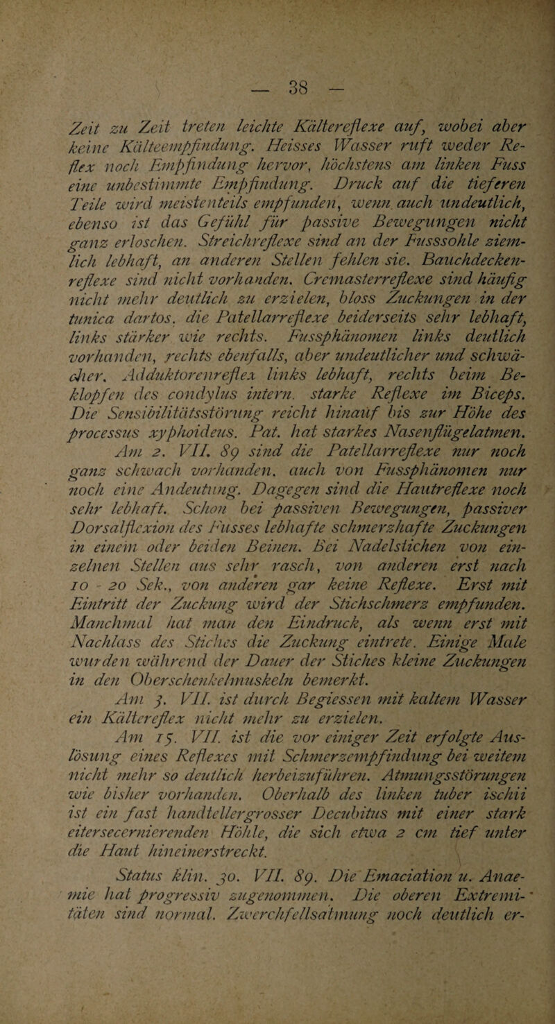 Zeit zu Zeit treten leichte Kältereflexe auf\ wobei aber keine Kälteempfindung. Heisses Wasser ruft weder Re¬ flex noch Empfindung hervor, höchstens am linken Fuss eine mibe stimmte Empfindung. Druck auf die tieferen Teile wird meistenteils empfunden, wenn auch undeutlich, ebenso ist das Gefühl für passive Bewegungen nicht ganz erloschen. Streichreflexe sind an der Eusssohle ziem¬ lich lebhaft, an anderen Stellen fehlen sie. Bauchdecken¬ reflexe sind nicht vorhanden. Cremasterreflexe sind häufig nicht mehr deutlich zu erzielen, bloss Zuckungen in der tunica dartos. die Patellarreflexe beiderseits sehr lebhaft, links stärker wie rechts. Fussphänomen links deutlich vorhanden, rechts ebenfalls, aber undeutlicher und schwä¬ cher. Adduktorenreflex links lebhaft, rechts beim Be¬ klopfen des condylus intern, starke Reflexe im Biceps. Die Sensibilitätsstörung reicht hinauf bis zur Höhe des processus xyphoideus. Bat. hat starkes Nasenflügelatmen. Am 2. VII. 89 sind die Patellarreflexe nur noch ganz schwach vorhanden, auch von Fussphänomen nur noch eine Andeutung. Dagegen sind die Hautreflexe noch sehr lebhaft. Schon bei passiven Bewegungen, passiver Dorsalflexion des Busses lebhafte schmerzhafte Zuckungen in einem oder beiden Beinen. Bei Nadelstichen von ein¬ zelnen Stellen aus sehr rasch, von anderen erst nach 10 - 20 Sek., von anderen gar keine Reflexe. Erst mit Eintritt der Zuckung wird der Stichschmerz empfunden. Manchmal hat mau den Eindruck, als wenn erst mit Nachlass des Stiches die Zuckung eintrete. Einige Male wurden während der Dauer der Stiches kleine Zuckungen <W> in den Oberschenkelmuskeln bemerkt. Am 3. VII. ist durch Begiessen mit kaltem Wasser ein Kältereflex nicht mehr zu erzielen. Am 13. VII. ist die vor einiger Zeit erfolgte Aus¬ lösung eines Reflexes mit Schmerzempfindung bei weitem nicht mehr so deutlich herbeizuführen. Atmungsstörungen wie bisher vorhanden. Oberhalb des linken tuber ischii ist ein fast handtellergrosser Decubitus mit einer stark eitersecernierenden Höhle, die sich etwa 2 cm tief unter die Haut hineinerstreckt. Status klin. jo. VII. 8g. Die Emaciation u. Anae- mie hat progressiv zugenommen. Die oberen Extremi-' täten sind normal. Zwerchfellsatmung noch deutlich er-