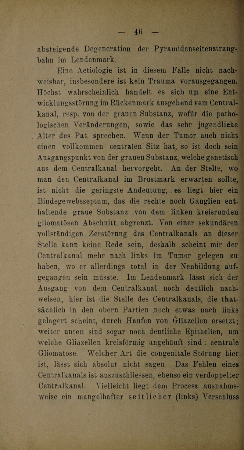absteigende Degeneration der Pyramidenseitenstrang¬ bahn im Lendenmark. Eine Aetiologie ist in diesem Falle nicht nach¬ weisbar, insbesondere ist kein Trauma vorausgegangen. Höchst wahrscheinlich handelt es sich upi eine Ent¬ wicklungsstörung im Rückenmark ausgehend vem Central¬ kanal, resp. von der grauen Substanz, wofür die patho¬ logischen Veränderungen, sowie das sehr jugendliche Alter des Pat. sprechen. Wenn der Tumor auch nicht einen vollkommen centralen Sitz hat, so ist doch sein Ausgangspunkt von der grauen Substanz, welche genetisch aus dem Centralkanal hervorgeht. An der Stelle, wo man den Centralkanal im Brustmark erwarten sollte, ist nicht die geringste Andeutung, es liegt hier ein Bindegewebsseptum, das die rechte noch Ganglien ent¬ haltende graue Substanz von dem linken kreisrunden gliomatösen Abschnitt abgrenzt. Von einer sekundären vollständigen Zerstörung des Centralkanals an dieser Stelle kann keine Rede sein, deshalb scheint mir der Centralkanal mehr nach links im Tumor gelegen zu haben, wo er allerdings total in der Neubildung auf¬ gegangen sein müsste. Im Lendenmark lässt sich der Ausgang von dem Centralkanal noch deutlich naeh- weisen, hier ist die Stelle des Centralkanals, die that- sächlich in den obern Partien .noch etwas nach links gelagert scheint, durch Haufen von Gliazellen ersetzt; weiter unten sind sogar noch deutliche Epithelien, um welche Gliazellen kreisförmig angehäuft sind : centrale Gliomatose. Welcher Art die congenitale Störung hier ist, lässt sich absolut nicht sagen Das Fehlen eines Centralkanals ist anszuschliessen, ebenso ein verdoppelter Centralkanal. Vielleicht liegt dem Process ausnahms¬ weise ein mangelhafter seitlicher (links) Verschluss