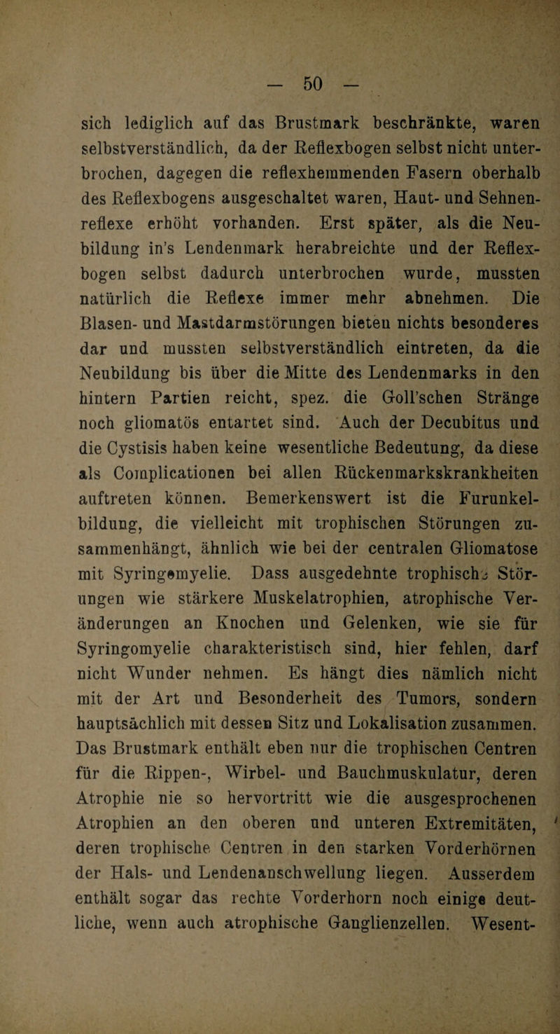 sich lediglich auf das Brustmark beschränkte, waren selbstverständlich, da der Reflexbogen selbst nicht unter¬ brochen, dagegen die reflexheramenden Fasern oberhalb des Reflexbogens ausgeschaltet waren, Haut- und Sehnen¬ reflexe erhöht vorhanden. Erst später, als die Neu¬ bildung in’s Lendenmark herabreichte und der Reflex¬ bogen selbst dadurch unterbrochen wurde, mussten natürlich die Reflexe immer mehr abnehmen. Die Blasen- und Mastdarmstörungen bieten nichts besonderes dar und mussten selbstverständlich eintreten, da die Neubildung bis über die Mitte des Lendenmarks in den hintern Partien reicht, spez. die Goll’schen Stränge noch gliomatös entartet sind. Auch der Decubitus und die Cystisis haben keine wesentliche Bedeutung, da diese als Complicationen bei allen Rückenmarkskrankheiten auftreten können. Bemerkenswert ist die Furunkel¬ bildung, die vielleicht mit trophischen Störungen zu¬ sammenhängt, ähnlich wie bei der centralen Gliomatose mit Syringemyelie. Dass ausgedehnte trophischj Stör¬ ungen wie stärkere Muskelatrophien, atrophische Ver¬ änderungen an Knochen und Gelenken, wie sie für Syringomyelie charakteristisch sind, hier fehlen, darf nicht Wunder nehmen. Es hängt dies nämlich nicht mit der Art und Besonderheit des Tumors, sondern hauptsächlich mit dessen Sitz und Lokalisation zusammen. Das Brustmark enthält eben nur die trophischen Centren für die Rippen-, Wirbel- und Bauchmuskulatur, deren Atrophie nie so hervortritt wie die ausgesprochenen Atrophien an den oberen und unteren Extremitäten, 1 deren trophische Centren in den starken Vorderhörnen der Hals- und Lendenanschwellung liegen. Ausserdem enthält sogar das rechte Vorderhorn noch einige deut¬ liche, wenn auch atrophische Ganglienzellen. Wesent-