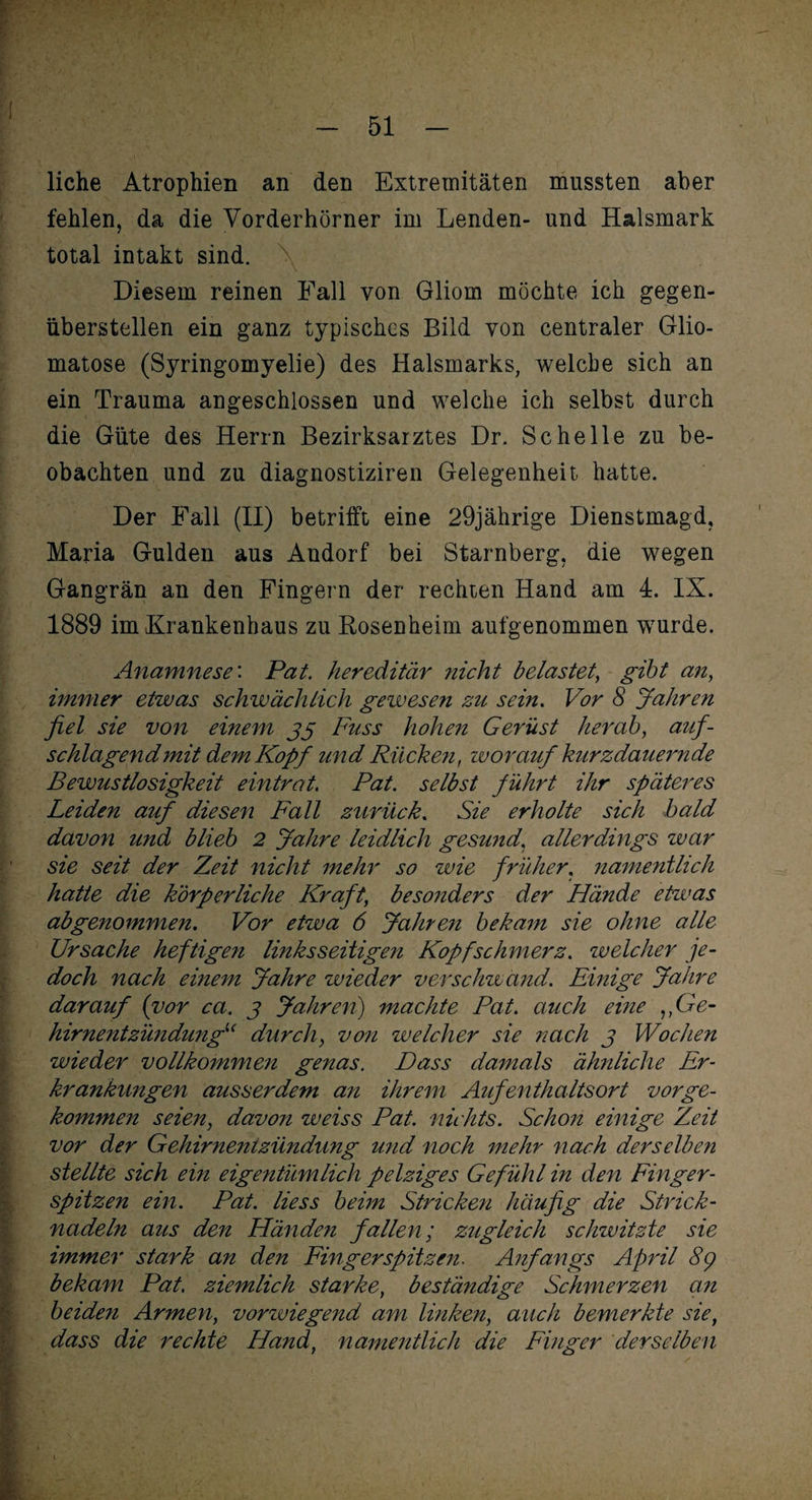 liehe Atrophien an den Extremitäten mussten aber fehlen, da die Vorderhörner im Lenden- und Halsmark total intakt sind. Diesem reinen Fall von Gliom möchte ich gegen¬ überstellen ein ganz typisches Bild von centraler Glio- matose (Syringomyelie) des Halsmarks, welche sich an ein Trauma angeschlossen und welche ich selbst durch die Güte des Herrn Bezirksarztes Dr. Schelle zu be¬ obachten und zu diagnostiziren Gelegenheit hatte. Der Fall (II) betrifft eine 29jährige Dienstmagd, Maria Gulden aus Andorf bei Starnberg, die wegen Gangrän an den Fingern der rechten Hand am 4. IX. 1889 im Krankenhaus zu Rosenheim aufgenommen wurde. Anamnese: Pat. hereditär nicht belastet, gibt an, immer etwas schwächlich gewesen zu sein. Vor 8 Jahren fiel sie von einem 33 Fuss hohen Gerüst herab, auf¬ schlagend mit dem Kopf und Rücken, worauf kurzdauernde Bewustlosigkeit eintrat. Pat. selbst führt ihr späteres Leiden auf diesen Fall zurück. Sie erholte sich bald davon und blieb 2 Jahre leidlich gesund, allerdings war sie seit der Zeit nicht mehr so wie früher, namentlich hatte die körperliche Kraft; besonders der Hände etwas ab genommen. Vor etwa 6 Jahren bekam sie ohne alle Ursache heftigen linksseitigen Kopfschmerz. welcher je¬ doch nach einem Jahre wieder verschwand. Einige Jahre darauf (vor ca. 3 Jahren') machte Pat. auch eine ,,Ge¬ hirnentzündungu durch, von welcher sie nach 3 Wochen wieder vollkommen genas. Dass damals ähnliche Er¬ krankungen ausserdem an ihrem Aufenthaltsort vorge¬ kommen seien, davon weiss Pat. nichts. Schon einige Zeit vor der Gehirnentzündung und noch mehr nach derselben stellte sich ein eigentümlich pelziges Gefühl in den Finger¬ spitzen ein. Pat. Hess beim Stricken häufig die Strick¬ nadeln aus den Händen fallen; zugleich schwitzte sie immer stark an den Fingerspitzen. Anfangs April 8g bekam Pat. ziemlich starke, beständige Schmerzen an beiden Armen, vorwiegend am linken, auch bemerkte sie, dass die rechte Hand, namentlich die Finger derselben