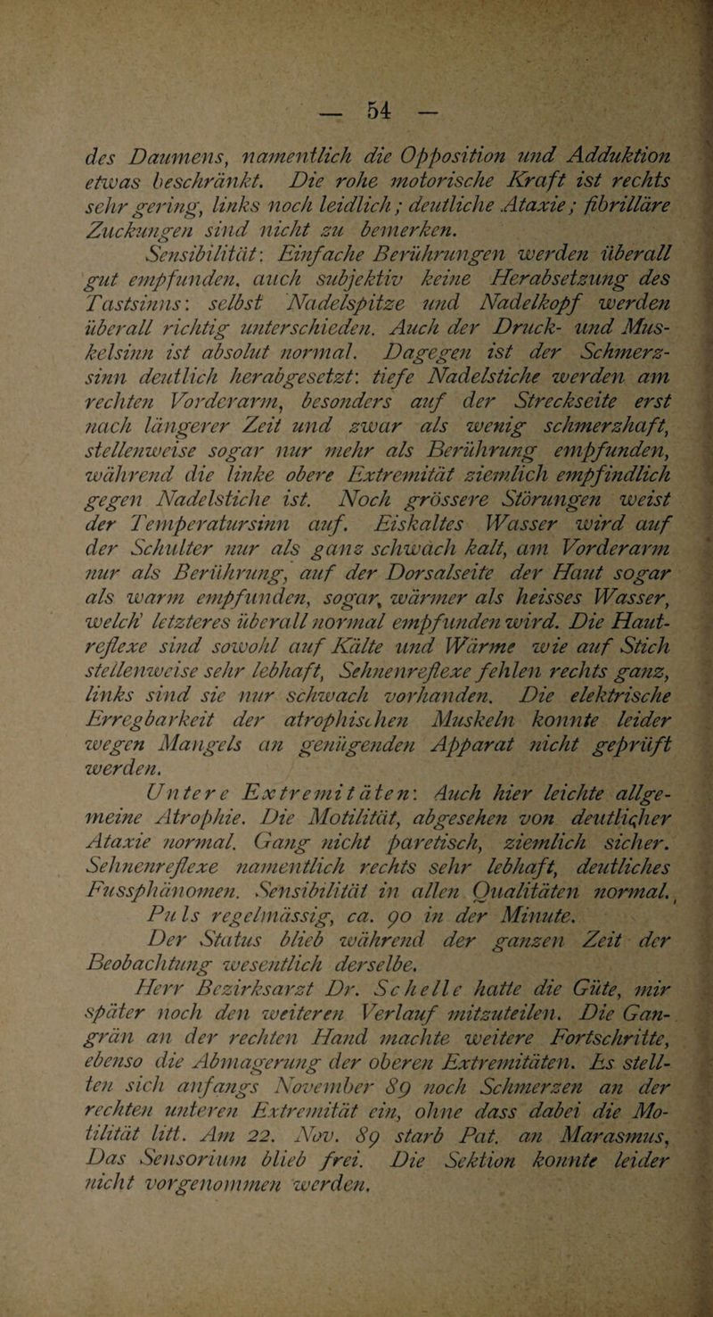 des Daumens, namentlich die Opposition und Adduktion etwas beschränkt. Die rohe motorische Kraft ist rechts sehr gering, links noch leidlich; deutliche Ataxie; fibrilläre Zuckungen sind nicht zu bemerken. Sensibilität: Einfache Berührungen werde?i überall gilt empfunden, auch subjektiv keine Herabsetzung des Tastsinns: selbst Nadelspitze und Nadelkopf werden überall richtig unterschieden. Auch der Druck- und Mus¬ kelsinn ist absolut normal. Dagegen ist der Schmerz- sinn deutlich herabgesetzt', tiefe Nadelstiche werden am rechten Vorderarm, besonders auf der Streckseite erst nach längerer Zeit und zwar als wenig schmerzhaft, stellenweise sogar nur mehr als Berührung empfunden, während die linke obere Extremität ziemlich empfindlich gegen Nadelstiche ist. Noch grössere Störungen weist der Temperatursinn auf. Eiskaltes Wasser wird auf der Schulter nur als ganz schwach kalt, am Vorderarm mir als Berührung, auf der Dorsalseite der Haut sogar als warm empfunden, sogar, wärmer als heisses Wasser, welch letzteres überall normal empfunden wird. Die Haut¬ reflexe sind sowohl auf Kälte und Wärme wie auf Stich stellenweise sehr lebhaft, Selmenreflexe fehlen rechts ganz, links sind sie nur schwach vorhanden. Die elektrische Erregbarkeit der atrophischen M2iskeln konnte leider zvegen Mangels an ge?iügenden Apparat nicht geprüft werden. Untere Extremitäten'. Auch hier leichte allge¬ meine Atrophie. Die Motilität, abgesehen von deutlicher Ataxie normal. Ga?ig nicht paretisch, ziemlich sicher. Sehnenreflexe namentlich rechts sehr lebhaft, deutliches Fussphänomen. Sensibilität in allejt Qualitäten normal, ( Pu ls regelmässig, ca. 90 in der Minute. Der Stat2is blieb zv ährend der ganzen Zeit der Beobachtung zveseutlich derselbe. Herr Bezirksarzt Dr. Schelle hatte die Güte, mir später noch den weiteren Verlauf mitzuteilen. Die Gan¬ grän an der rechten Hand machte weitere Fortschritte, ebenso die Abmagerung der oberen Extremitäten. Es stell¬ ten sich anfangs November 8g noch Schmerzen an der rechten unteren Extremität ein, ohne dass dabei die Mo¬ tilität litt. Am 22. Nov. 8g starb Pat. an Marasmus, Das Seusorium blieb frei. Die Sektion konnte leider nicht vorgenommen werden.