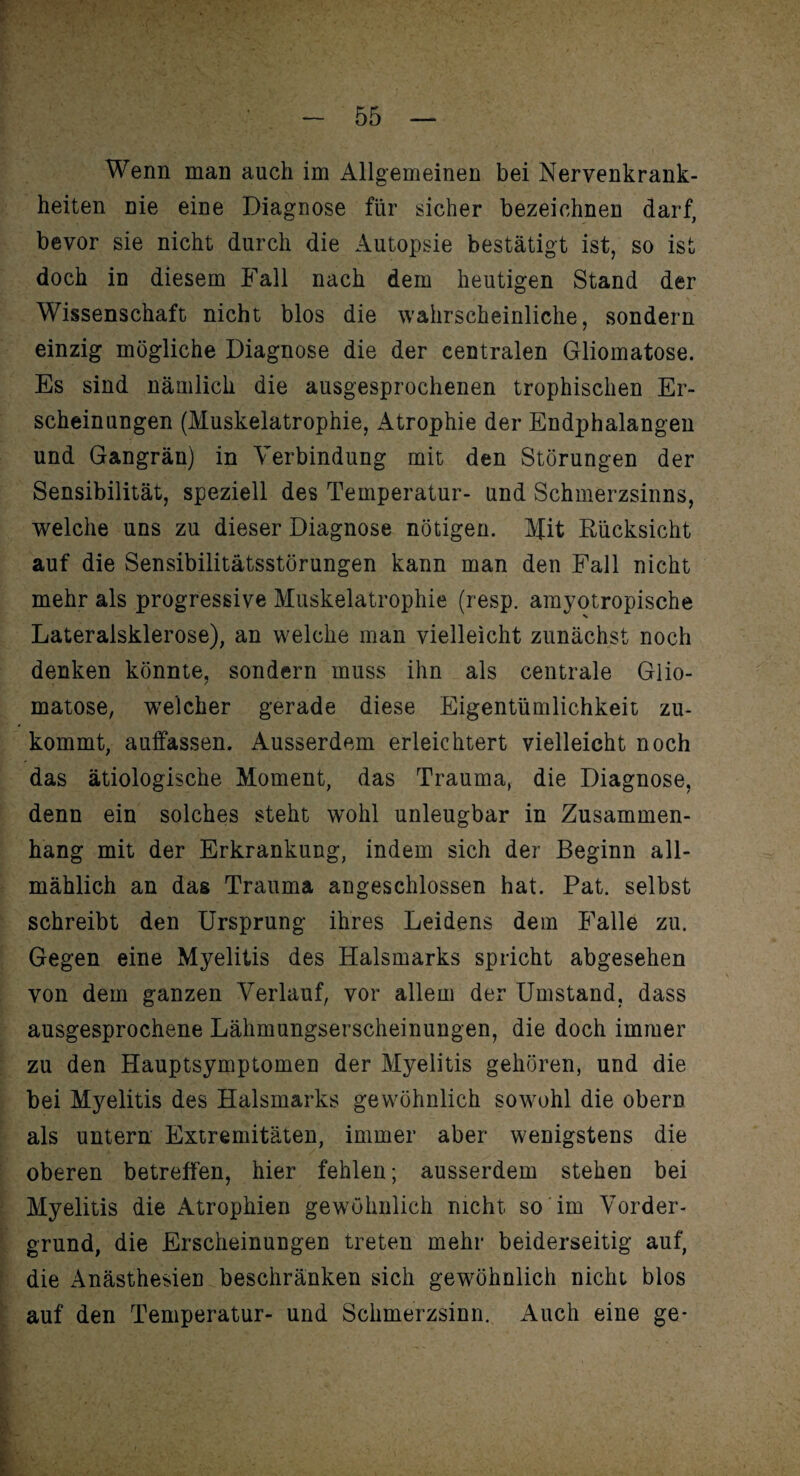 Wenn man auch im Allgemeinen bei Nervenkrank¬ heiten nie eine Diagnose für sicher bezeichnen darf, bevor sie nicht durch die Autopsie bestätigt ist, so ist doch in diesem Fall nach dem heutigen Stand der Wissenschaft nicht blos die wahrscheinliche, sondern einzig mögliche Diagnose die der centralen Gliomatose. Es sind nämlich die ausgesprochenen trophischen Er¬ scheinungen (Muskelatrophie, Atrophie der Endphalangen und Gangrän) in Verbindung mit den Störungen der Sensibilität, speziell des Temperatur- und Schmerzsinns, welche uns zu dieser Diagnose nötigen. Mit Rücksicht auf die Sensibilitätsstörungen kann man den Fall nicht mehr als progressive Muskelatrophie (resp. amyotropische Lateralsklerose), an welche man vielleicht zunächst noch denken könnte, sondern muss ihn als centrale Glio¬ matose, welcher gerade diese Eigentümlichkeit zu¬ kommt, auffassen. Ausserdem erleichtert vielleicht noch das ätiologische Moment, das Trauma, die Diagnose, denn ein solches steht wohl unleugbar in Zusammen¬ hang mit der Erkrankung, indem sich der Beginn all¬ mählich an das Trauma angeschlossen hat. Pat. selbst schreibt den Ursprung ihres Leidens dem Falle zu. Gegen eine Myelitis des Halsmarks spricht abgesehen von dem ganzen Verlauf, vor allem der Umstand, dass ausgesprochene Lähmungserscheinungen, die doch immer zu den Hauptsymptomen der Myelitis gehören, und die bei Myelitis des Halsmarks gewöhnlich sowohl die obern als untern Extremitäten, immer aber wenigstens die oberen betreffen, hier fehlen; ausserdem stehen bei Myelitis die Atrophien gewöhnlich nicht so im Vorder¬ grund, die Erscheinungen treten mehr beiderseitig auf, die Anästhesien beschränken sich gewöhnlich nicht blos auf den Temperatur- und Schmerzsinn. Auch eine ge*