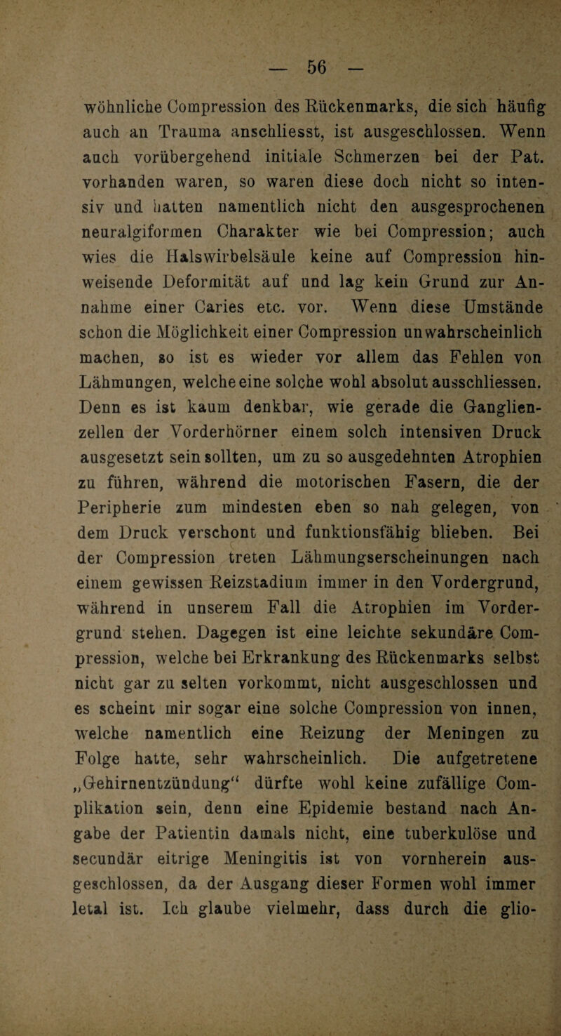 wohnliche Gompression des Rückenmarks, die sich häufig auch an Trauma anschliesst, ist ausgeschlossen. Wenn auch vorübergehend initiale Schmerzen bei der Pat. vorhanden waren, so waren diese doch nicht so inten¬ siv und hatten namentlich nicht den ausgesprochenen / neuralgiformen Charakter wie bei Compression; auch wies die Halswirbelsäule keine auf Compression hin¬ weisende Deformität auf und lag kein Grund zur An¬ nahme einer Caries etc. vor. Wenn diese Umstände schon die Möglichkeit einer Compression unwahrscheinlich machen, so ist es wieder vor allem das Fehlen von Lähmungen, welche eine solche wohl absolut ausschliessen. Denn es ist kaum denkbar, wie gerade die Ganglien¬ zellen der Vorderhörner einem solch intensiven Druck ausgesetzt sein sollten, um zu so ausgedehnten Atrophien zu führen, während die motorischen Fasern, die der Peripherie zum mindesten eben so nah gelegen, von dem Druck verschont und funktionsfähig blieben. Bei der Compression treten Lähmungserscheinungen nach einem gewissen Reizstadium immer in den Vordergrund, während in unserem Fall die Atrophien im Vorder¬ grund stehen. Dagegen ist eine leichte sekundäre Com¬ pression, welche bei Erkrankung des Rückenmarks selbst nicht gar zu selten vorkommt, nicht ausgeschlossen und es scheint mir sogar eine solche Compression von innen, wrelche namentlich eine Reizung der Meningen zu Folge hatte, sehr wahrscheinlich. Die aufgetretene „Gehirnentzündung“ dürfte wohl keine zufällige Coin- plikation sein, denn eine Epidemie bestand nach An¬ gabe der Patientin damals nicht, eine tuberkulöse und secundär eitrige Meningitis ist von vornherein aus¬ geschlossen, da der Ausgang dieser Formen wohl immer letal ist. Ich glaube vielmehr, dass durch die glio-