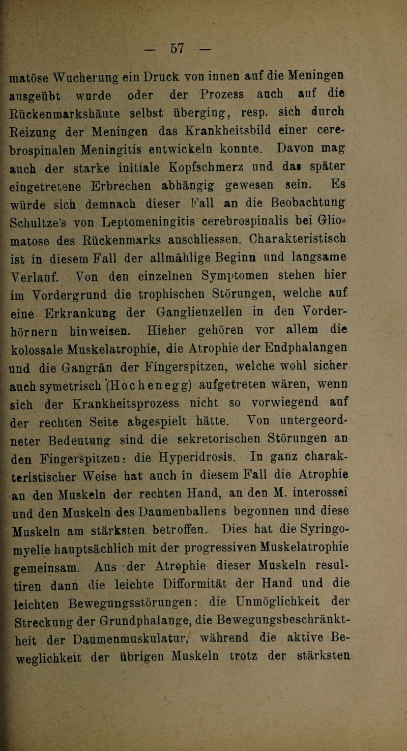 matöse Wucherung ein Druck von innen auf die Meningen ausgeübt wurde oder der Prozess auch auf die Rückenmarkshäute selbst überging, resp. sich durch Reizung der Meningen das Krankheitsbild einer cere¬ brospinalen Meningitis entwickeln konnte. Davon mag auch der starke initiale Kopfschmerz und dai später eingetretene Erbrechen abhängig gewesen sein. Es würde sich demnach dieser Fall an die Beobachtung Schultze’s von Leptomeningitis cerebrospinalis bei Glio= matose des Rückenmarks anschliessen. Charakteristisch ist in diesem Fall der allmählige Beginn und langsame Verlauf. Von den einzelnen Symptomen stehen hier im Vordergrund die trophischen Störungen, welche auf eine Erkrankung der Ganglienzellen in den Vorder¬ hörnern hinweisen. Hieher gehören vor allem die kolossale Muskelatrophie, die Atrophie der Endphalangen und die Gangrän der Fingerspitzen, welche wohl sicher auchsymetrisch'(Höchenegg) aufgetreten wären, wenn sich der Krankheitsprozess nicht so vorwiegend auf der rechten Seite abgespielt hätte. Von untergeord¬ neter Bedeutung sind die sekretorischen Störungen an den Fingerspitzen: die Hyperidrosis. In ganz charak¬ teristischer Weise hat auch in diesem Fall die Atrophie an den Muskeln der rechten Hand, an den M. interossei und den Muskeln des Daumenballens begonnen und diese Muskeln am stärksten betroffen. Dies hat die Syringo¬ myelie hauptsächlich mit der progressiven Muskelatrophie gemeinsam. Aus der Atrophie dieser Muskeln resul- tiren dann die leichte Difformität der Hand und die leichten Bewegungsstörungen: die Unmöglichkeit der Streckung der Grundphalange, die Bew^egungsbeschränkt- heit der Daumenmuskulatur, während die aktive Be¬ weglichkeit der übrigen Muskeln trotz der stärksten