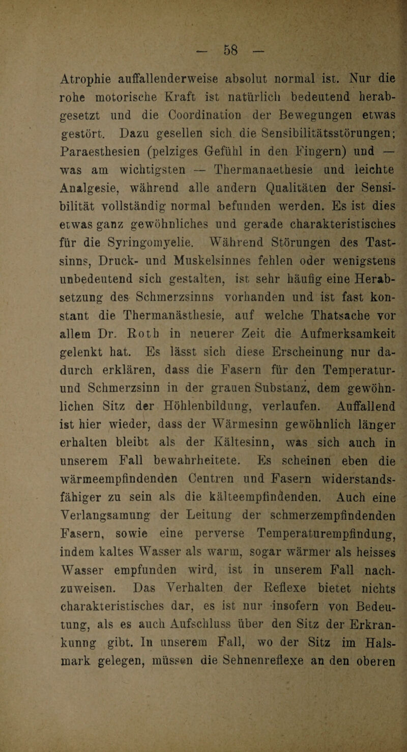 Atrophie auffallenderweise absolut normal ist. Nur die rohe motorische Kraft ist natürlich bedeutend herab¬ gesetzt und die Coordination der Bewegungen etwas gestört. Dazu gesellen sich, die Sensibilitätsstörungen; Paraesthesien (pelziges Gefühl in den Fingern) und — ■was am wichtigsten — Thermanaethesie und leichte Analgesie, während alle andern Qualitäten der Sensi¬ bilität vollständig normal befunden werden. Es ist dies etwas ganz gewöhnliches und gerade charakteristisches für die Syringomyelie. Während Störungen des Tast¬ sinns, Druck- und Muskelsinnes fehlen oder wenigstens unbedeutend sich gestalten, ist sehr häufig eine Herab¬ setzung des Schmerzsinns vorhanden und ist fast kon¬ stant die Thermanästhesie, auf welche Thatsache vor allem Dr. Roth in neuerer Zeit die Aufmerksamkeit gelenkt hat. Es lässt sich diese Erscheinung nur da¬ durch erklären, dass die Fasern für den Temperatur- und Schmerzsinn in der grauen Substanz, dem gewöhn¬ lichen Sitz der Höhlenbildung, verlaufen. Auffallend ist hier wieder, dass der Wärmesinn gewöhnlich länger erhalten bleibt als der Kältesinn, was sich auch in unserem Fall bewahrheitete. Es scheinen eben die wärmeempfindenden Centren und Fasern widerstands¬ fähiger zu sein als die kälteempfindenden. Auch eine Verlangsamung der Leitung der schmerzempfindenden Fasern, sowie eine perverse Temperaturempfindung, indem kaltes Wasser als warm, sogar wärmer als heisses Wasser empfunden wird, ist in unserem Fall nach- zuwTeisen. Das Verhalten der Reflexe bietet nichts charakteristisches dar, es ist nur insofern von Bedeu¬ tung, als es auch Aufschluss über den Sitz der Erkran- kunng gibt. In unserem Fall, wo der Sitz im Hals¬ mark gelegen, müssen die Sehnenreflexe an den oberen