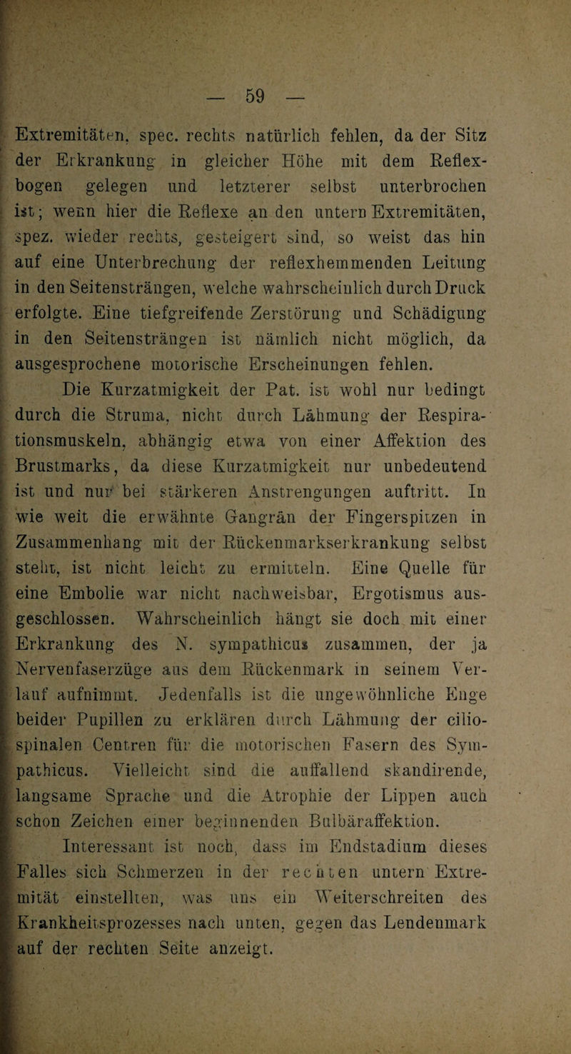 Extremitäten, spec. rechts natürlich fehlen, da der Sitz der Erkrankung in gleicher Höhe mit dem Reflex¬ bogen gelegen und letzterer selbst unterbrochen ist; wenn hier die Reflexe an den untern Extremitäten, spez. wieder rechts, gesteigert sind, so weist das hin auf eine Unterbrechung der reflexhemmenden Leitung in den Seitensträngen, welche wahrscheinlich durch Druck erfolgte. Eine tiefgreifende Zerstörung und Schädigung in den Seitensträngen ist nämlich nicht möglich, da ausgesprochene motorische Erscheinungen fehlen. Die Kurzatmigkeit der Pat. ist wohl nur bedingt durch die Struma, nicht durch Lähmung der Respira¬ tionsmuskeln, abhängig etwa von einer Affektion des Brustmarks, da diese Kurzatmigkeit nur unbedeutend ist und nur bei stärkeren Anstrengungen auftritt. In wie weit die erwähnte Gangrän der Fingerspitzen in I Zusammenhang mit der Rückenmarkserkrankung selbst steht, ist nicht leicht zu ermitteln. Eine Quelle für eine Embolie war nicht nachweisbar, Ergotismus aus- geschlossen. Wahrscheinlich hängt sie doch mit einer K.. - ' Erkrankung des N. sympathicus zusammen, der ja Nervenfaserzüge aus dem Rückenmark in seinem Ver¬ lauf aufnimmt. Jedenfalls ist die ungewöhnliche Enge beider Pupillen zu erklären durch Lähmung der cilio- : spinalen Centren für die motorischen Fasern des Sym¬ pathicus. Vielleicht sind die auffallend skandirende, langsame Sprache und die Atrophie der Lippen auch schon Zeichen einer beginnenden Bulbäraffektion. Interessant ist noch, dass im Endstadium dieses Falles sich Schmerzen in der rechten untern Extre¬ mität einstellten, was uns ein Weiterschreiten des Krankheitsprozesses nach unten, gegen das Lendenmark auf der rechten Seite anzeigt.