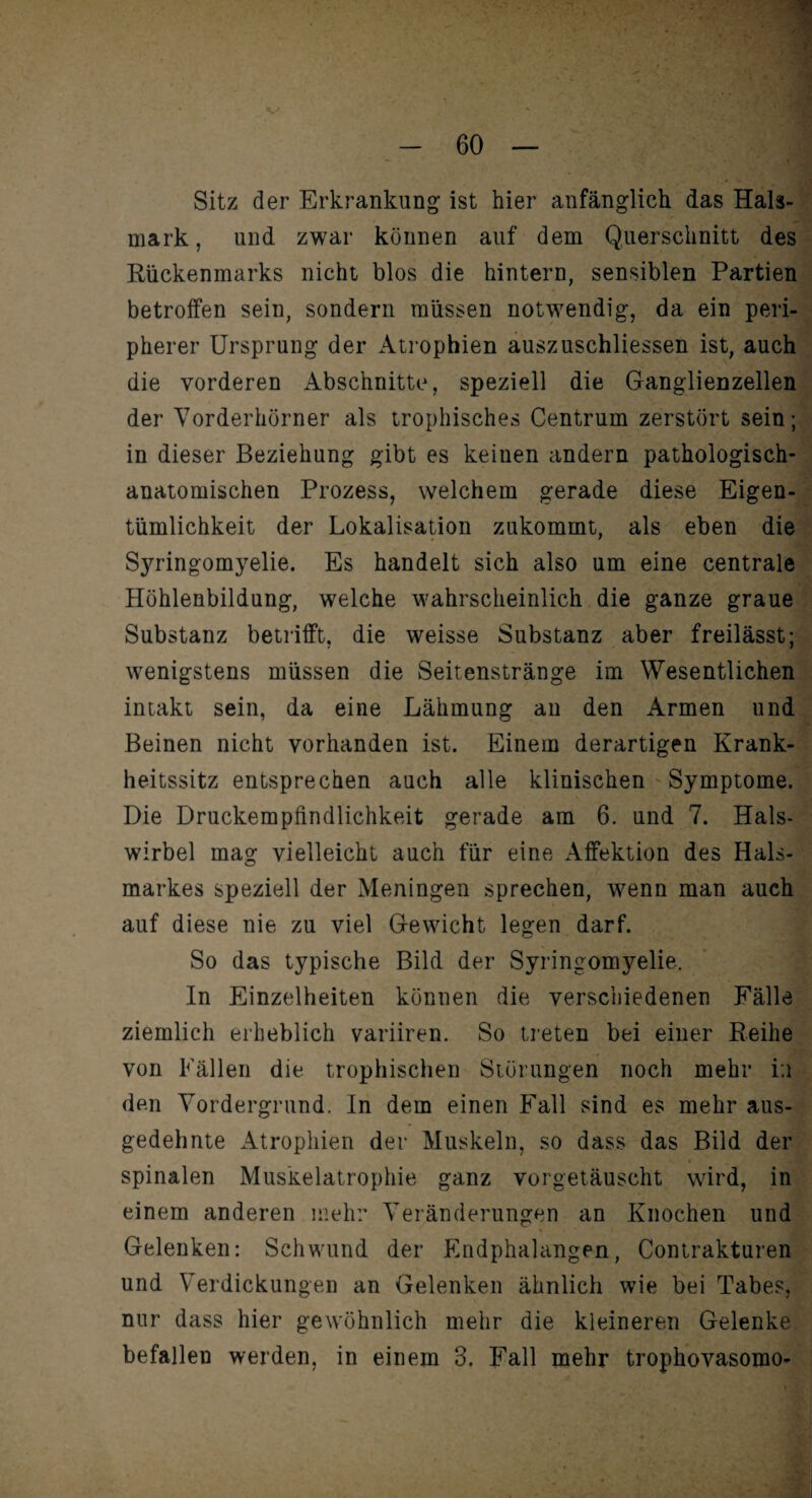 Sitz der Erkrankung ist hier anfänglich das Hals¬ mark, und zwar können auf dem Querschnitt des Rückenmarks nicht blos die hintern, sensiblen Partien betroffen sein, sondern müssen notwendig, da ein peri¬ pherer Ursprung der Atrophien auszuschliessen ist, auch die vorderen Abschnitte, speziell die Ganglienzellen der Vorderhörner als trophisches Centrum zerstört sein; in dieser Beziehung gibt es keinen andern pathologisch¬ anatomischen Prozess, welchem gerade diese Eigen¬ tümlichkeit der Lokalisation zukommt, als eben die Syringomyelie. Es handelt sich also um eine centrale Höhlenbildung, welche wahrscheinlich die ganze graue Substanz betrifft, die weisse Substanz aber freilässt; wenigstens müssen die Seitenstränge im Wesentlichen intakt sein, da eine Lähmung an den Armen und Beinen nicht vorhanden ist. Einem derartigen Krank¬ heitssitz entsprechen auch alle klinischen Symptome. Die Druckempfindlichkeit gerade am 6. und 7. Hals¬ wirbel mag vielleicht auch für eine Affektion des Hals¬ markes speziell der Meningen sprechen, wenn man auch auf diese nie zu viel Gewicht legen darf. So das typische Bild der Syringomyelie. In Einzelheiten können die verschiedenen Fälle ziemlich erheblich variiren. So treten bei einer Reihe von Fällen die trophischen Störungen noch mehr in den Vordergrund. In dem einen Fall sind es mehr aus¬ gedehnte Atrophien der Muskeln, so dass das Bild der spinalen Muskelatrophie ganz vorgetäuscht wird, in einem anderen mehr Veränderungen an Knochen und Gelenken: Schwund der Endphalangen, Contrakturen und Verdickungen an Gelenken ähnlich wie bei Tabes, nur dass hier gewöhnlich mehr die kleineren Gelenke befallen werden, in einem 3. Fall mehr trophovasomo-