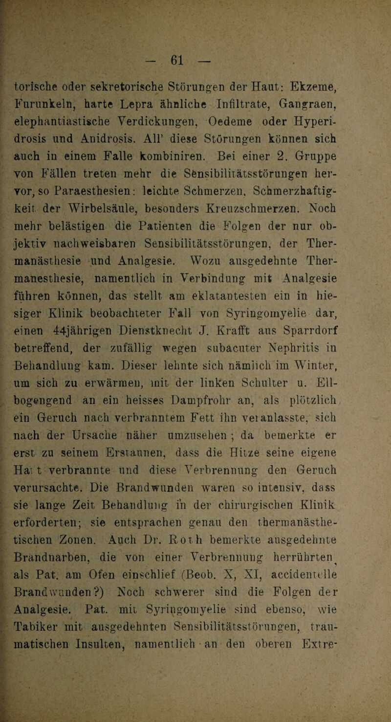 torische oder sekretorische Störungen der Haut: Ekzeme, Furunkeln, harte Lepra ähnliche Infiltrate, Gangraen, elephantiastische Verdickungen, Oedeme oder Hyperi- drosis und Anidrosis. All’ diese Störungen können sich auch in einem Falle kombiniren. Bei einer 2. Gruppe von Fällen treten mehr die Sfensibilitätsstörungen her¬ vor, so Paraesthesien: leichte Schmerzen, Schmerzhaftig¬ keit der Wirbelsäule, besonders Kreuzschmerzen. Noch mehr belästigen die Patienten die Folgen der nur ob¬ jektiv nachweisbaren Sensibilitätsstörungen, der Ther- manästhesie und Analgesie. Wozu ausgedehnte Ther- manesthesie, namentlich in Verbindung mit Analgesie führen können, das stellt am eklatantesten ein in hie¬ siger Klinik beobachteter Fall von Syringomyelie dar, einen 44jährigen Dienstknecht J. Krafft aus Sparrdorf betreffend, der zufällig wegen subacuter Nephritis in Behandlung kam. Dieser lehnte sich nämlich im Winter, um sich zu erwärmen, mit der linken Schulter u. Ell- bogengend an ein heisses Dampfrohr an, als plötzlich ein Geruch nach verbranntem Fett ihn veranlasste, sich nach der Ursache näher umzusehen ; da bemerkte er erst zu seinem Erstaunen, dass die Hitze seine eigene Hai t verbrannte und diese Verbrennung den Geruch verursachte. Die Brandwunden waren so intensiv, dass sie lange Zeit Behandlung in der chirurgischen Klinik erforderten; sie entsprachen genau den thernianästhe- tischen Zonen. Auch Dr. Roth bemerkte ausgedehnte Brandnarben, die von einer Verbrennung herrührten als Pat. am Ofen einschlief (Beob. X, XI, accidenttlle Brandwunden?) Noch schwerer sind die Folgen der Analgesie. Pat. mit Syringomyelie sind ebenso, wie Tabiker mit ausgedehnten Sensibilitätsstörungen, trau¬ matischen Insulten, namentlich * an den oberen Extre-