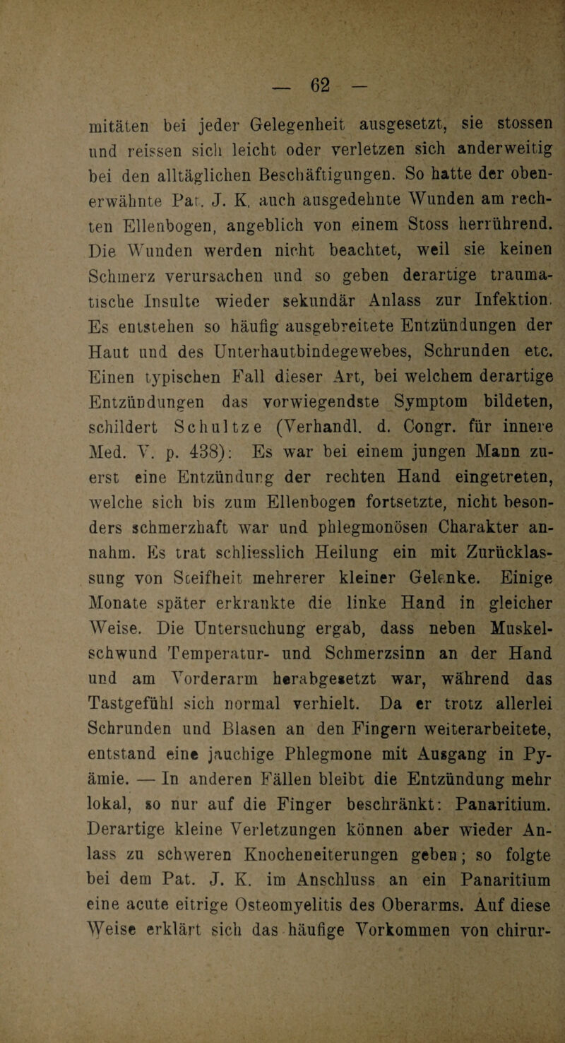 I' ^ — 62 - mitäten bei jeder Gelegenheit ausgesetzt, sie stossen und reissen sich leicht oder verletzen sich anderweitig bei den alltäglichen Beschäftigungen. So hatte der oben¬ erwähnte Par. J. K. auch ausgedehnte Wunden am rech¬ ten Ellenbogen, angeblich von einem Stoss herrührend. Die Wunden werden nicht beachtet, weil sie keinen Schmerz verursachen und so geben derartige trauma¬ tische Insulte wieder sekundär Anlass zur Infektion. Es entstehen so häufig ausgebreitete Entzündungen der Haut und des Unterhautbindegewebes, Schrunden etc. Einen typischen Fall dieser Art, bei welchem derartige Entzündungen das vorwiegendste Symptom bildeten, schildert Schul tze (Verhandl. d. Congr. für innere Med. V. p. 438): Es war bei einem jungen Mann zu¬ erst eine Entzündung der rechten Hand eingetreten, welche sich bis zum Ellenbogen fortsetzte, nicht beson¬ ders schmerzhaft war und phlegmonösen Charakter an¬ nahm. Es trat schliesslich Heilung ein mit Zurücklas¬ sung von Steifheit mehrerer kleiner Gelenke. Einige Monate später erkrankte die linke Hand in gleicher Weise. Die Untersuchung ergab, dass neben Muskel¬ schwund Temperatur- und Schmerzsinn an der Hand und am Vorderarm herabgesetzt war, während das Tastgefühl sich normal verhielt. Da er trotz allerlei Schrunden und Blasen an den Fingern weiterarbeitete, entstand eine jauchige Phlegmone mit Ausgang in Py- ämie. — In anderen Fällen bleibt die Entzündung mehr lokal, so nur auf die Finger beschränkt: Panaritium. Derartige kleine Verletzungen können aber wieder An¬ lass zu schweren Knocheneiterungen geben; so folgte bei dem Pat. J. K. im Anschluss an ein Panaritium eine acute eitrige Osteomyelitis des Oberarms. Auf diese Weise erklärt sich das häufige Vorkommen von chirur-