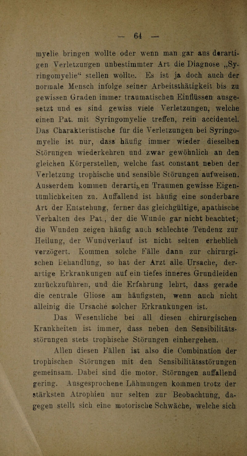myelie bringen wollte oder wenn man gar aus derarti¬ gen Verletzungen unbestimmter Art die Diagnose „Sy¬ ringomyelie'4 stellen wollte. Es ist ja doch auch der normale Mensch infolge seiner Arbeitsthätigkeit bis zu gewissen Graden immer traumatischen Einflüssen ausge¬ setzt und es sind gewiss viele Verletzungen, welche einen Pat. mit Syringomyelie treffen, rein accidentel. Das Charakteristische für die Verletzungen bei Syringo¬ myelie ist nur, dass häufig immer wieder dieselben Störungen wiederkehren und zwar gewöhnlich an den gleichen Körperstellen, welche fast constant neben der Verletzung trophische und sensible Störungen aufweisen. Ausserdem kommen derartigen Traumen gewisse Eigen¬ tümlichkeiten zu. Auffallend ist häufig eine sonderbare Art der Entstehung, ferner das gleichgültige, apathische Verhalten des Pat., der die Wunde gar nicht beachtet; die Wunden zeigen häufig auch schlechte Tendenz zur Heilung, der Wundverlauf ist nicht selten erheblich verzögert. Kommen solche Fälle dann zur chirurgi¬ schen Behandlung, so hat der Arzt alle Ursache, der¬ artige Erkrankungen auf ein tiefes inneres Grundleiden zurückzuführen, und die Erfahrung lehrt, dass gerade die centrale Gliose am häufigsten, wenn auch nicht alleinig die Ursache solcher Erkrankungen ist. Das Wesentliche bei all diesen chirurgischen Krankheiten ist. immer, dass neben den Sensibilitäts¬ störungen stets trophische Störungen einhergehen. Allen diesen Fällen ist also die Combination der trophischen Störungen mit den Sensibilitätsstörungen gemeinsam. Dabei sind die motor. Störungen auffallend gering. Ausgesprochene Lähmungen kommen trotz der stärksten Atrophien nur selten zur Beobachtung, da¬ gegen stellt sich eine motorische Schwäche, welche sich