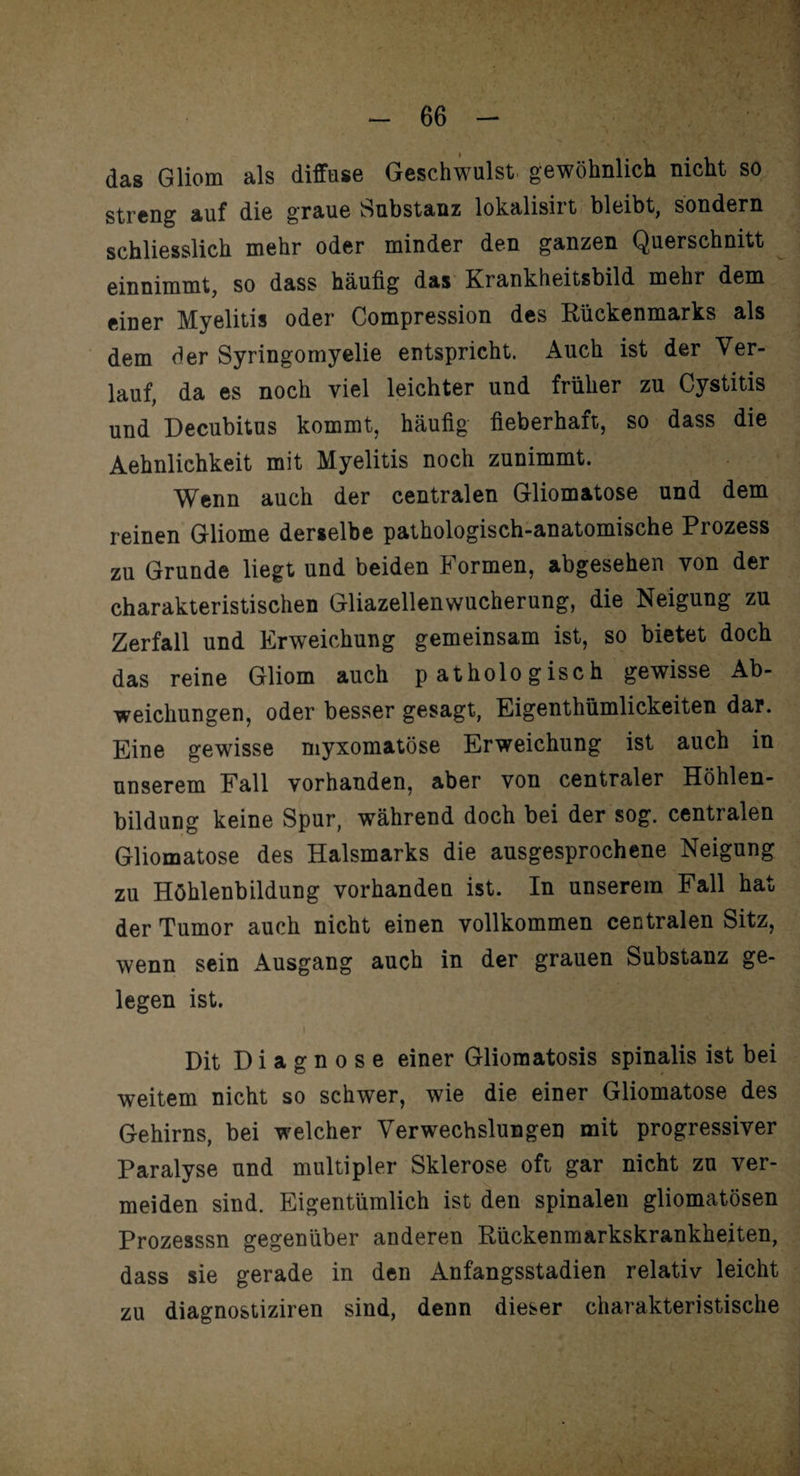 das Gliom als diffuse Geschwulst gewöhnlich nicht, so streng auf die graue Substanz lokalisirt bleibt, sondern schliesslich mehr oder minder den ganzen Querschnitt einnimmt, so dass häufig das Krankheitsbild mehr dem einer Myelitis oder Compression des Rückenmarks als dem der Syringomyelie entspricht. Auch ist der Ver¬ lauf, da es noch viel leichter und früher zu Cystitis und Decubitus kommt, häufig fieberhaft, so dass die Aehnlichkeit mit Myelitis noch zunimmt. Wenn auch der centralen Gliomatose und dem reinen Gliome derselbe pathologisch-anatomische Prozess zu Grunde liegt und beiden Formen, abgesehen von der charakteristischen Gliazellenwucherung, die Neigung zu Zerfall und Erweichung gemeinsam ist, so bietet doch das reine Gliom auch pathologisch gewisse Ab¬ weichungen, oder besser gesagt, Eigenthümlickeiten dar. Eine gewisse myxomatöse Erweichung ist auch in unserem Fall vorhanden, aber von centraler Höhlen¬ bildung keine Spur, während doch bei der sog. centralen Gliomatose des Halsmarks die ausgesprochene Neigung zu Höhlenbildung vorhanden ist. In unserem Fall hat der Tumor auch nicht einen vollkommen centralen Sitz, wenn sein Ausgang auch in der grauen Substanz ge¬ legen ist. Dit Diagnose einer Gliomatosis spinalis ist bei weitem nicht so schwer, wie die einer Gliomatose des Gehirns, bei welcher Verwechslungen mit progressiver Paralyse und multipler Sklerose oft gar nicht zu ver¬ meiden sind. Eigentümlich ist den spinalen gliomatösen Prozesssn gegenüber anderen Rückenmarkskrankheiten, dass sie gerade in den Anfangsstadien relativ leicht zu diagnostiziren sind, denn dieser charakteristische