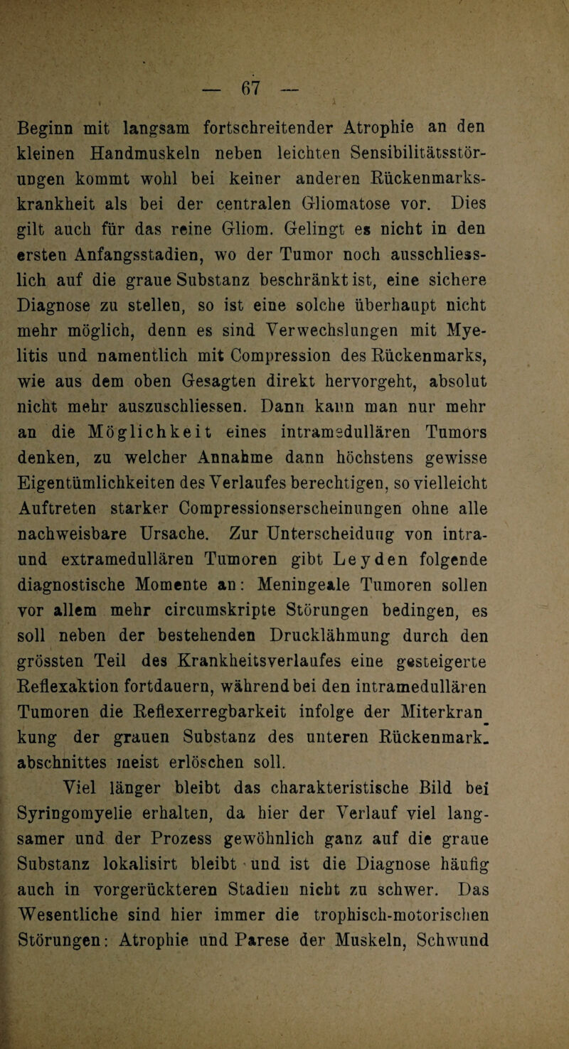 Beginn mit langsam fortschreitender Atrophie an den kleinen Handmuskeln neben leichten Sensibilitätsstör¬ ungen kommt wohl bei keiner anderen Rückenmarks¬ krankheit als bei der centralen Gliomatose vor. Dies gilt auch für das reine Gliom. Gelingt es nicht in den ersten Anfangsstadien, wo der Tumor noch ausschliess¬ lich auf die graue Substanz beschränkt ist, eine sichere Diagnose zu stellen, so ist eine solche überhaupt nicht mehr möglich, denn es sind Verwechslungen mit Mye¬ litis und namentlich mit Compression des Rückenmarks, wie aus dem oben Gesagten direkt hervorgeht, absolut nicht mehr auszuschliessen. Dann kann man nur mehr an die Möglichkeit eines intramsdullären Tumors denken, zu welcher Annahme dann höchstens gewisse Eigentümlichkeiten des Verlaufes berechtigen, so vielleicht Auftreten starker Compressionserscheinungen ohne alle nachweisbare Ursache. Zur Unterscheidung von intra- und extramedullären Tumoren gibt Leyden folgende diagnostische Momente an: Meningeale Tumoren sollen vor allem mehr circumskripte Störungen bedingen, es soll neben der bestehenden Drucklähmung durch den grössten Teil des Krankheitsverlaufes eine gesteigerte Reflexaktion fortdauern, während bei den intramedullären Tumoren die Reflexerregbarkeit infolge der Miterkran kung der grauen Substanz des unteren Rückenmark, abschnittes meist erlöschen soll. Viel länger bleibt das charakteristische Bild bei Syringomyelie erhalten, da hier der Verlauf viel lang¬ samer und der Prozess gewöhnlich ganz auf die graue Substanz lokalisirt bleibt und ist die Diagnose häufig auch in vorgerückteren Stadien nicht zu schwer. Das Wesentliche sind hier immer die trophisch-motorisehen Störungen: Atrophie und Parese der Muskeln, Schwund