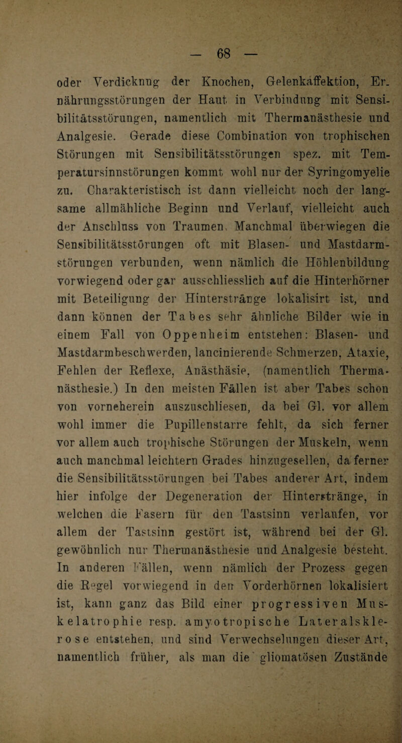 oder Verdicknrig der Knochen, Gelenkaffektion, Er. nährungsstörungen der Haut in Verbindung mit Sensi¬ bilitätsstörungen, namentlich mit Thermanästhesie und Analgesie. Gerade diese Combination von trophischen Störungen mit Sensibilitätsstörungen spez. mit Tem¬ peratursinnstörungen kommt wohl nur der Syringomyelie zu. Charakteristisch ist dann vielleicht, noch der lang¬ same allmähliche Beginn und Verlauf, vielleicht auch der Anschluss von Traumen, Manchmal überwiegen die Sensibilitätsstörungen oft mit Blasen- und Mastdarm¬ störungen verbunden, wenn nämlich die Höhlenbildung vorwiegend oder gar ausschliesslich auf die Hinterhörner mit Beteiligung der Hinterstränge lokalisirt ist, und dann können der Tabes sehr ähnliche Bilder wie in einem Fall von Oppenheim entstehen: Blasen- und Mastdarmbeschwerden, lancinierende Schmerzen, Ataxie, Fehlen der Reflexe, Anästhäsie, (namentlich Therma¬ nästhesie.) In den meisten Fällen ist aber Tabes schon von vorneherein auszuschliesen, da bei Gl. vor allem wohl immer die Pupillenstarre fehlt, da sich ferner vor allem auch trophische Störungen der Muskeln, wenn auch manchmal leichtern Grades hinzugesellen, da ferner die Sensibilitätsstörungen bei Tabes anderer Art, indem hier infolge der Degeneration der Hinterstränge, in welchen die Fasern für den Tastsinn verlaufen, vor allem der Tastsinn gestört ist, während bei der Gl. gewöhnlich nur Thermanästhesie und Analgesie besteht. In anderen Fällen, wenn nämlich der Prozess gegen die Rügel vorwiegend in derr Vorderhörnen lokalisiert ist, kann ganz das Bild einer progressiven Mus¬ kelatrophie resp. amy o tropi sc he Lateralskle¬ rose entstehen, und sind Verwechselungen dieser Art, namentlich früher, als man die gliomatösen Zustände