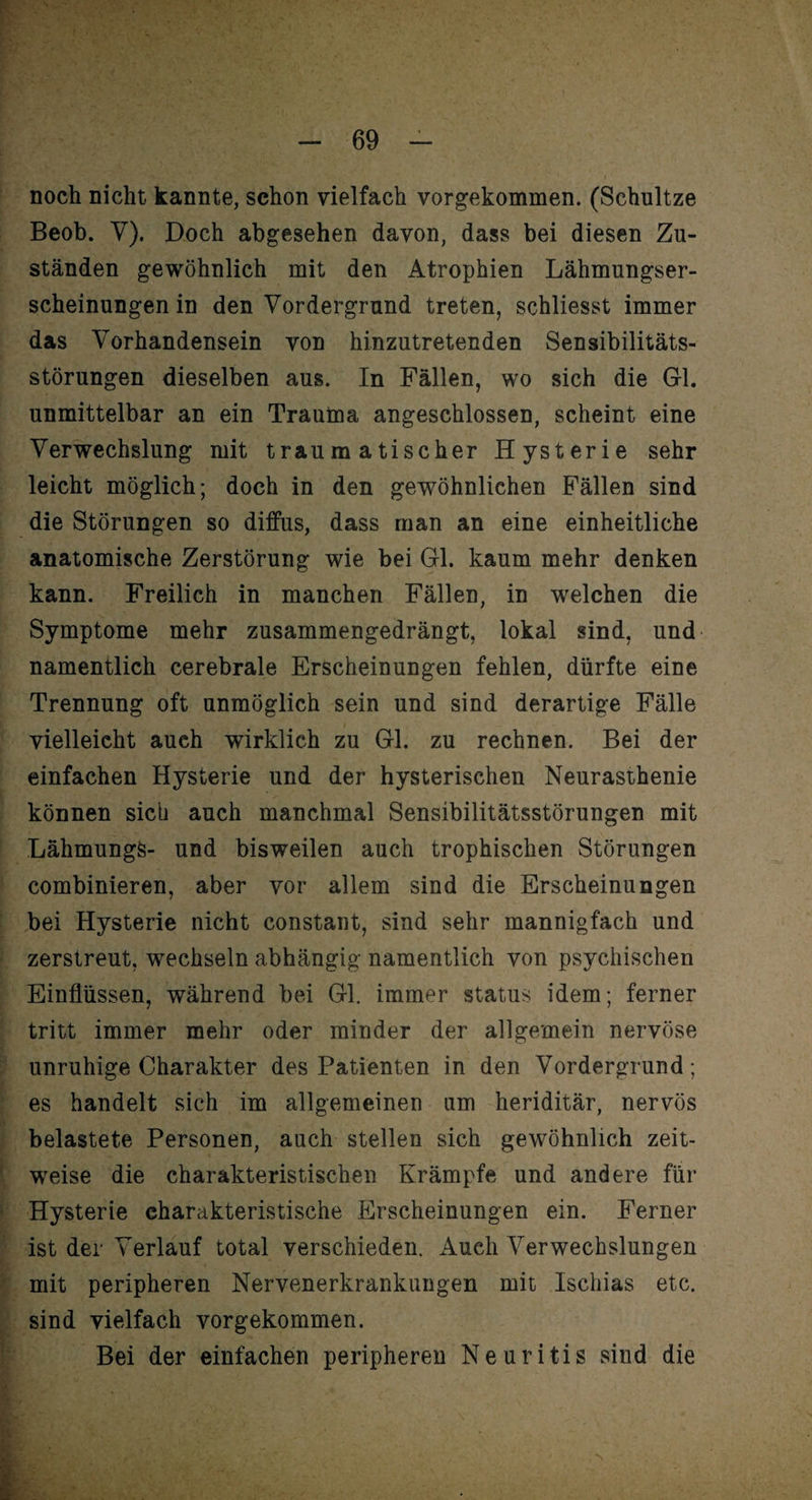 noch nicht kannte, schon vielfach vorgekommen. (Schultze Beob. V). Doch abgesehen davon, dass bei diesen Zu¬ ständen gewöhnlich mit den Atrophien Lähmungser¬ scheinungen in den Vordergrund treten, schliesst immer das Vorhandensein von hinzutretenden Sensibilitäts¬ störungen dieselben aus. In Fällen, wo sich die Gl. unmittelbar an ein Trauma angeschlossen, scheint eine Verwechslung mit traumatischer Hysterie sehr leicht möglich; doch in den gewöhnlichen Fällen sind die Störungen so diffus, dass man an eine einheitliche anatomische Zerstörung wie bei Gl. kaum mehr denken kann. Freilich in manchen Fällen, in welchen die Symptome mehr zusammengedrängt, lokal sind, und namentlich cerebrale Erscheinungen fehlen, dürfte eine Trennung oft unmöglich sein und sind derartige Fälle vielleicht auch wirklich zu Gl. zu rechnen. Bei der einfachen Hysterie und der hysterischen Neurasthenie können sich auch manchmal Sensibilitätsstörungen mit LähmungS- und bisweilen auch trophischen Störungen combinieren, aber vor allem sind die Erscheinungen bei Hysterie nicht constant, sind sehr mannigfach und zerstreut, wechseln abhängig namentlich von psychischen Einflüssen, während bei Gl. immer Status idem; ferner tritt immer mehr oder minder der allgemein nervöse unruhige Charakter des Patienten in den Vordergrund ; es handelt sich im allgemeinen um heriditär, nervös belastete Personen, auch stellen sich gewöhnlich zeit¬ weise die charakteristischen Krämpfe und andere für Hysterie charakteristische Erscheinungen ein. Ferner ist der Verlauf total verschieden. Auch Verwechslungen mit peripheren Nervenerkrankungen mit Ischias etc. sind vielfach vorgekommen. Bei der einfachen peripheren Neuritis sind die