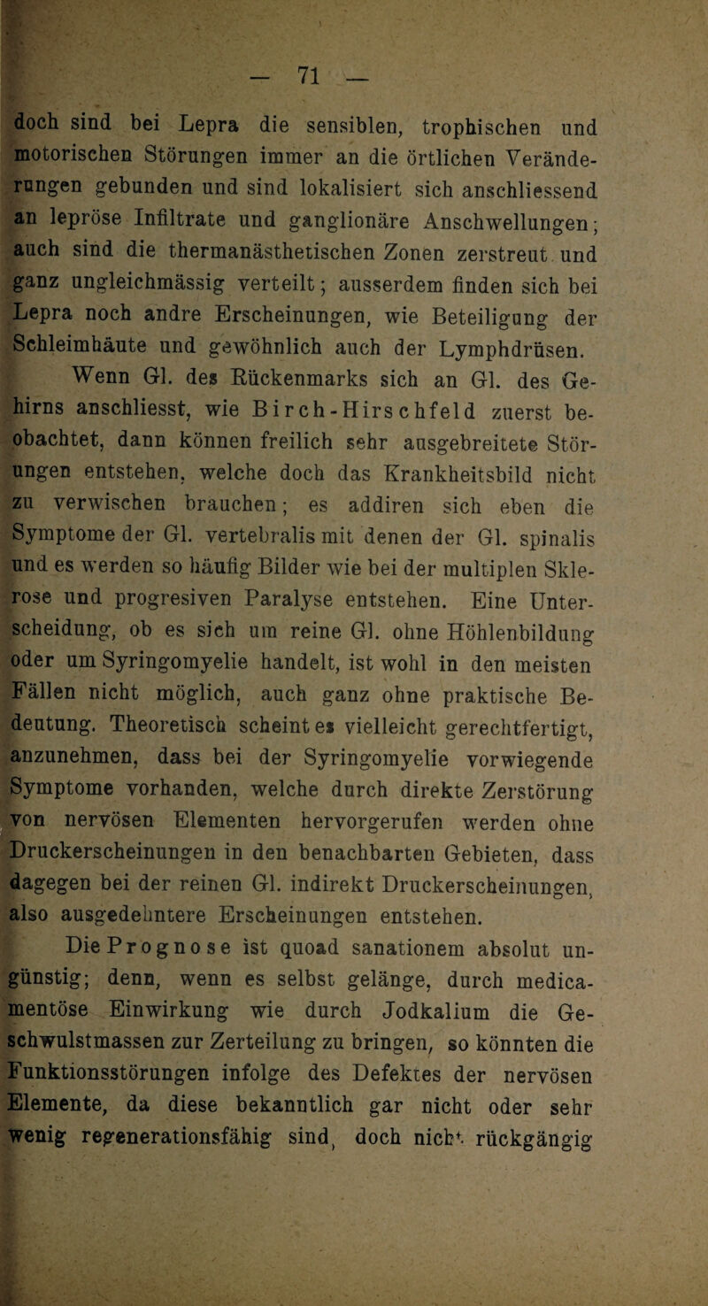 doch sind bei Lepra die sensiblen, trophischen und motorischen Störungen immer an die örtlichen Verände¬ rungen gebunden und sind lokalisiert sich anschliessend an lepröse Infiltrate und ganglionäre Anschwellungen; auch sind die thermanästhetischen Zonen zerstreut und ganz ungleichmässig verteilt; ausserdem finden sich bei Lepra noch andre Erscheinungen, wie Beteiligung der Schleimhäute und gewöhnlich auch der Lymphdrüsen. Wenn Gl. des Rückenmarks sich an Gl. des Ge¬ hirns anschliesst, wie B i r ch-Hirs c hfeld zuerst be¬ obachtet, dann können freilich sehr ausgebreitete Stör¬ ungen entstehen, welche doch das Krankheitsbild nicht zu verwischen brauchen; es addiren sich eben die Symptome der Gl. vertebralis mit denen der Gl. spinalis und es werden so häufig Bilder wie bei der multiplen Skle¬ rose und progresiven Paralyse entstehen. Eine Unter¬ scheidung, ob es sich um reine Gl. ohne Höhlenbildung oder um Syringomyelie handelt, ist wohl in den meisten Fällen nicht möglich, auch ganz ohne praktische Be¬ deutung. Theoretisch scheint es vielleicht gerechtfertigt, anzunehmen, dass bei der Syringomyelie vorwiegende Symptome vorhanden, welche durch direkte Zerstörung von nervösen Elementen hervorgerufen werden ohne Druckerscheinungen in den benachbarten Gebieten, dass dagegen bei der reinen Gl. indirekt Druckerscheinungen, also ausgedehntere Erscheinungen entstehen. Die Prognose ist quoad sanationem absolut un¬ günstig; denn, wenn es selbst gelänge, durch medica- mentöse Einwirkung wie durch Jodkalium die Ge¬ schwulstmassen zur Zerteilung zu bringen, so könnten die Funktionsstörungen infolge des Defektes der nervösen Elemente, da diese bekanntlich gar nicht oder sehr wenig regenerationsfähig sind, doch nicht rückgängig . v.