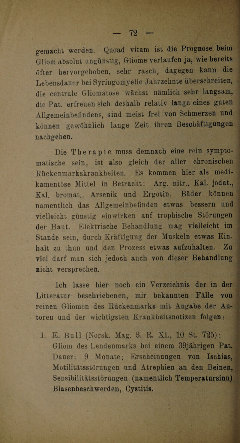 gemacht werden. Quoad vitam ist die Prognose beim Gliom absolut ungünstig, Gliome verlaufen ja, wie bereits öfter hervorgehoben, sehr rasch, dagegen kann die Lebensdauer bei Syringomyelie Jahrzehnte überschreiten, die centrale Gliomatose wächst nämlich sehr langsam, die Pat. erfreuen sich deshalb relativ lange eines guten Allgemeinbefindens, sind meist frei von Schmerzen und können gewöhnlich lange Zeit ihren Beschäftigungen nachgehen. Die Therapie muss demnach eine rein sympto¬ matische sein, ist also gleich der aller chronischen Rückenmarkskrankheiten. Es kommen hier als medi¬ kamentöse Mittel in Betracht: Arg. nitr., Kal. jodat., Kal. bromat., Arsenik und Ergotin. Bäder können namentlich das Allgemeinbefinden etwas bessern und vielleicht günstig einwirken anf trophische Störungen der Haut. Elektrische Behandlung mag vielleicht im Stande sein, durch Kräftigung der Muskeln etwas Ein¬ halt zu thun und den Prozess etwas aufzuhalten. Zu viel darf man sich jedoch auch von dieser Behandlung nicht versprechen. Ich lasse hier noch ein Verzeichnis der in der Litteratur beschriebenen, mir bekannten Fälle von reinen Gliomen des Rückenmarks mit Angabe der Au¬ toren und der wichtigsten Krankheitsnotizen folgen: 1. E. Bull (Norsk. Mag. B. R. XL, 10 St. 725): ;j Gliom des Lendenmarks bei einem 39jährigen Pat. Dauer: 9 Monate; Erscheinungen von Ischias, Motilitätsstörungen und Atrophien an den Beinen, Sensibilitätsstörungen (namentlich Temperatursinn) Blasenbeschwerden, Cystitis.