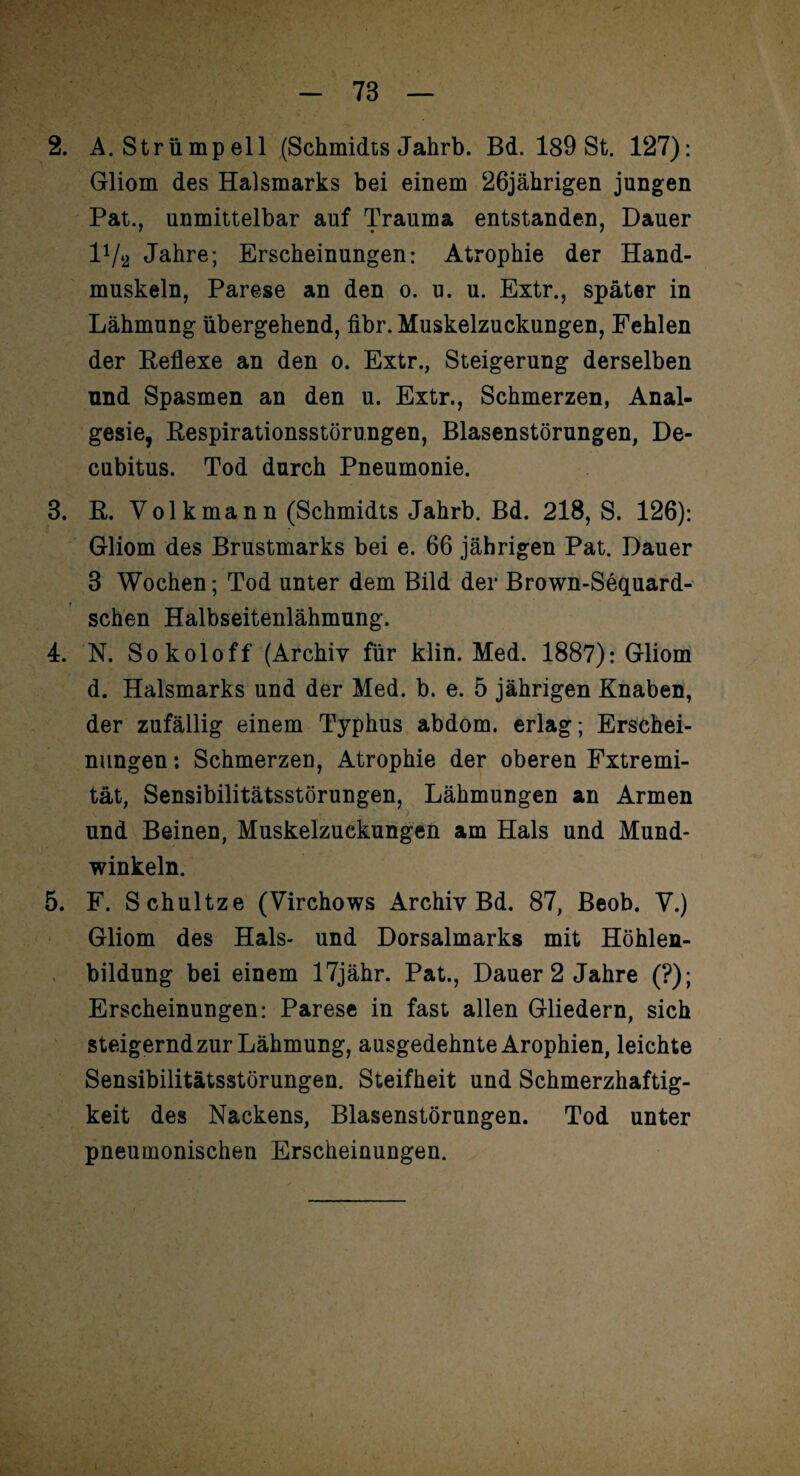 2. A. Strümpell (Schmidts Jahrb. Bd. 189 St. 127): Gliom des Halsmarks bei einem 26jährigen jungen Pat., unmittelbar auf Trauma entstanden, Dauer 1V2 Jahre; Erscheinungen: Atrophie der Hand¬ muskeln, Parese an den o. u. u. Extr., später in Lähmung übergehend, fibr. Muskelzuckungen, Fehlen der Reflexe an den o. Extr., Steigerung derselben und Spasmen an den u. Extr., Schmerzen, Anal¬ gesie, Respirationsstörungen, Blasenstörungen, De¬ cubitus. Tod durch Pneumonie. 3. R. Volk mann (Schmidts Jahrb. Bd. 218, S. 126): Gliom des Brustmarks bei e. 66 jährigen Pat. Dauer 3 Wochen; Tod unter dem Bild der Brown-Sequard- schen Halbseitenlähmung. 4. N. Sokoloff (Archiv für klin. Med. 1887): Gliom d. Halsmarks und der Med. b. e. 5 jährigen Knaben, der zufällig einem Typhus abdom. erlag; Erschei¬ nungen : Schmerzen, Atrophie der oberen Fxtremi- tät, Sensibilitätsstörungen, Lähmungen an Armen und Beinen, Muskelzuekungen am Hals und Mund¬ winkeln. 5. F. Schultze (Virchows Archiv Bd. 87, Beob. V.) Gliom des Hals- und Dorsalmarks mit Höhlen¬ bildung bei einem 17jähr. Pat., Dauer 2 Jahre (?); Erscheinungen: Parese in fast allen Gliedern, sich steigernd zur Lähmung, ausgedehnte Arophien, leichte Sensibilitätsstörungen. Steifheit und Schmerzhaftig¬ keit des Nackens, Blasenstörungen. Tod unter pneumonischen Erscheinungen. i