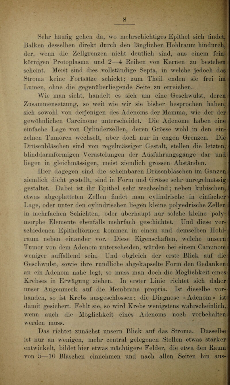 Sehr häufig gehen cla, wo mehrschichtiges Epithel sich findet, Balken desselben direkt durch den länglichen Hohlraum hindurch, der, wenn die Zellgrenzen nicht deutlich sind, ans einem fein¬ körnigen Protoplasma und 2—4 Reihen von Kernen zu bestehen scheint. Heist sind dies vollständige Septa, in welche jedoch das Stroma keine Fortsätze schickt; zum Theil enden sie frei im Lumen, ohne die gegenüberliegende Seite zu erreichen. Wie man sieht, handelt es sich um eine Geschwulst, deren Zusammensetzung, so weit wie wir sie bisher besprochen haben, sich sowohl von derjenigen des Adenoms der Mamma, wie der der gewöhnlichen Carcinome unterscheidet. Die Adenome haben eine einfache Lage von Cylinderzellen, deren Grösse wohl in den ein¬ zelnen Tumoren wechselt, aber doch nur in engen Grenzen. Die Drüsenbläschen sind von regelmässiger Gestalt, stellen die letzten, blinddarmförmigen Verästelungen der Ausführungsgänge dar und liegen in gleichmäßigen, meist ziemlich grossen Abständen. Hier dagegen sind die scheinbaren Drüsenbläschen im Ganzen ziemlich dicht gestellt, sind in Form und Grösse sehr unregelmässig gestaltet. Dabei ist ihr Epithel sehr wechselnd; neben kubischen, etwas abgeplatteten Zellen findet man cylindrische in einfacher Lage, oder unter den cylindrischen liegen kleine polyedriscke Zellen in mehrfachen Schichten, oder überhaupt nur solche kleine poly- I morphe Elemente ebenfalls mehrfach geschichtet. Und diese ver¬ schiedenen Epithelformen kommen in einem und demselben Hohl¬ raum neben einander vor. Diese Eigenschaften, welche unsern Tumor von dem Adenom unterscheiden, würden bei einem Carcinom weniger auffallend sein. Und obgleich der erste Blick auf die Geschwulst, sowie ihre rundliche abgekapselte Form den Gedanken an ein Adenom nahe legt, so muss man doch die Möglichkeit eines Krebses in Erwägung ziehen. In erster Linie richtet sich daher unser Augenmerk auf die Membrana propria. Ist dieselbe vor¬ handen, so ist Krebs ausgeschlossen; die Diagnose «Adenom » ist - damit gesichert. Fehlt sie, so wird Krebs wenigstens wahrscheinlich, wenn auch die Möglichkeit eines Adenoms noch Vorbehalten werden muss. Das richtet zunächst unsern Blick auf das Stroma. Dasselbe ist nur an wenigen, mehr central gelegenen Stellen etwas stärker entwickelt, bildet hier etwas mächtigere Felder, die etwa den Raum von 5—10 Bläschen einnehmen und nach allen Seiten hin aus-