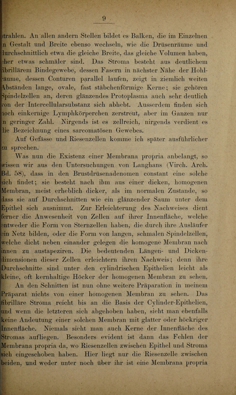 Prahlen. An allen andern Stellen bildet es Balken, die im Einzelnen n Gestalt und Breite ebenso wechseln, wie die Drüsenräume und lurcksclmittlick etwa die g'leicke Breite, das gdeicke Volumen haben, bher etwas schmäler sind. Das Stroma besteht aus deutlichem ibrillärem Bindegewebe, dessen Fasern in nächster Nähe der Hohl¬ räume, dessen Conturen parallel laufen, zeigt in ziemlich weiten Abständen lange, ovale, fast stäbchenförmige Kerne; sie gehören Spindelzellen an, deren glänzendes Protoplasma auch sehr deutlich ron der Intercellularsubstanz sich abhebt. Ausserdem finden sich loch einkernige Lymphkörperchen zerstreut, aber im Ganzen nur n geringer Zahl. Nirgends ist es zellreich, nirgends verdient es Ire Bezeichnung eines sarcomatösen Gewebes. Auf Gebisse und Riesenzellen komme ich später ausführlicher m sprechen. Was nun die Existenz einer Membrana propria anbelangt, so wissen wir aus den Untersuchungen von Langhaus (Virch. Arch. Bd. 58), dass in den Brustdrüsenadenomen constant eine solche sich findet; sie besteht nach ihm aus einer dicken, homogenen Membran, meist erheblich dicker, als im normalen Zustande, so dass sie auf Durchschnitten wie ein glänzender Saum unter dem Epithel sich ausnimmt. Zur Erleichterung des Nachweises dient Ferner die Anwesenheit von Zellen auf ihrer Innenfläche, welche entweder die Form von Sternzellen haben, die durch ihre Ausläufer ein Netz bilden, oder die Form von langen, schmalen Spindelzellen, welche dicht neben einander gelegen die homogene Membran nach innen zu austapeziren. Die bedeutenden Längen- und Dicken¬ dimensionen dieser Zellen erleichtern ihren Nachweis; denn ihre Durchschnitte sind unter den cylindrischen Epithelien leicht als kleine, oft kernhaltige Höcker der homogenen Membran zu sehen. An den Schnitten ist nun ohne weitere Präparation in meinem Präparat nichts von einer homogenen Membran zu sehen. Das fibrilläre Stroma reicht bis an die Basis der Cylinder-Epithelien, und wenn die letzteren sich abgehoben haben, sieht man ebenfalls keine Andeutung einer solchen Membran mit glatter oder höckriger Innenfläche. Niemals sieht man auch Kerne der Innenfläche des Stromas auf liegen. Besonders evident ist dann das Fehlen der Membrana propria da, wo Riesenzellen zwischen Epithel und Stroma sich eingeschoben haben. Hier liegt nur die Riesenzelle zwischen beiden, und weder unter noch über ihr ist eine Membrana propria