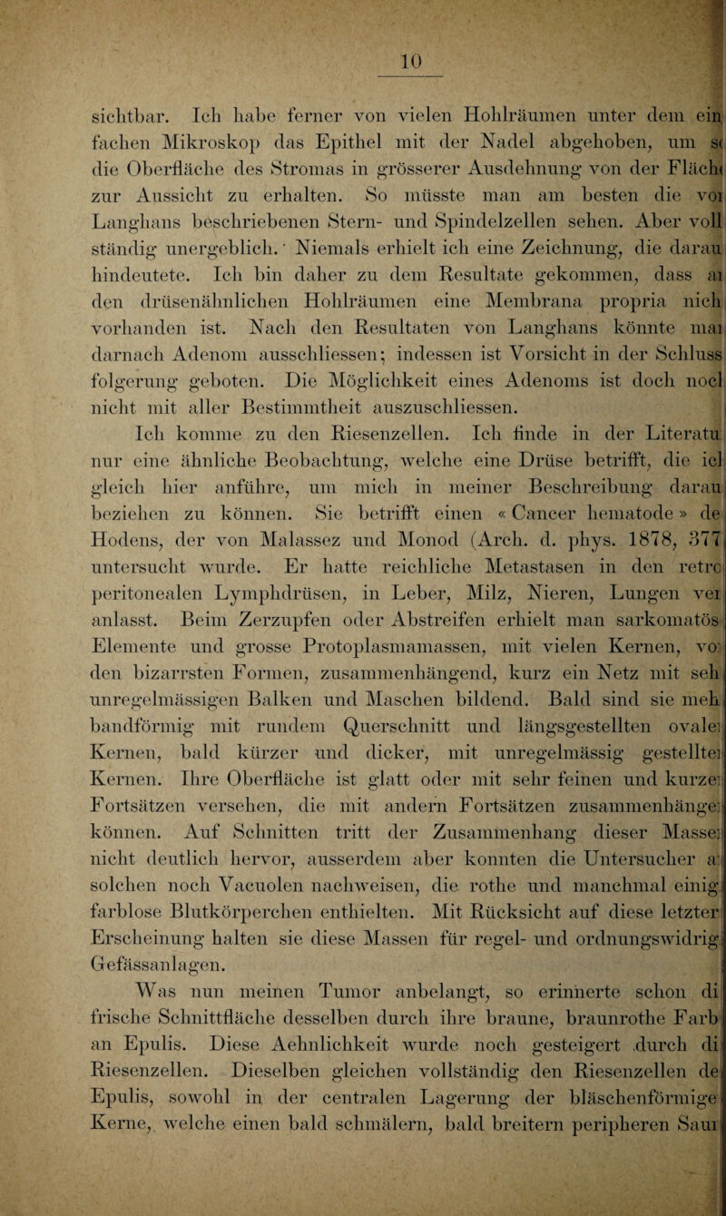 sichtbar. Ich habe ferner von vielen Hohlräumen unter dem ein fachen Mikroskop das Epithel mit der Nadel abgehoben, um s< die Oberfläche des Stromas in grösserer Ausdehnung von der Flächt zur Aussicht zu erhalten. So müsste man am besten die voi Langhans beschriebenen Stern- und Spindelzellen sehen. Aber voll ständig unergeblich. * Niemals erhielt ich eine Zeichnung, die darau hindeutete. Ich bin daher zu dem Resultate gekommen, dass ai den drüsenähnlichen Hohlräumen eine Membrana propria nich vorhanden ist. Nach den Resultaten von Langhans könnte mai darnach Adenom ausschliessen; indessen ist Vorsicht in der Schluss folgerung geboten. Die Möglichkeit eines Adenoms ist doch nocl nicht mit aller Bestimmtheit auszuschliessen. Ich komme zu den Riesenzellen. Ich finde in der Literatu nur eine ähnliche Beobachtung, welche eine Drüse betrifft, die icl gleich hier anführe, um mich in meiner Beschreibung daran beziehen zu können. Sie betrifft einen « Cancer hematode» de Hodens, der von Malassez und Monod (Arch. d. phys. 1878, 377 untersucht wurde. Er hatte reichliche Metastasen in den retrc peritonealen Lymphdrüsen, in Leber, Milz, Nieren, Lungen vei anlasst. Beim Zerzupfen oder Abstreifen erhielt man sarkomatös Elemente und grosse Protoplasmamassen, mit vielen Kernen, vo: den bizarrsten Formen, zusammenhängend, kurz ein Netz mit seh unregelmässigen Balken und Maschen bildend. Bald sind sie meh bandförmig mit rundem Querschnitt und längsgestellten ovale] Kernen, bald kürzer und dicker, mit unregelmässig gestellte] Kernen. Ihre Oberfläche ist glatt oder mit sehr feinen und kurzei Fortsätzen versehen, die mit andern Fortsätzen Zusammenhänge] können. Auf Schnitten tritt der Zusammenhang dieser Masse] nicht deutlich hervor, ausserdem aber konnten die Untersucher a: solchen noch Vacuolen nachweisen, die rothe und manchmal einig farblose Blutkörperchen enthielten. Mit Rücksicht auf diese letzter Erscheinung halten sie diese Massen für regel- und ordnungswidrig Gefässanlagen. Was nun meinen Tumor anbelangt, so erinnerte schon di frische Schnittfläche desselben durch ihre braune, braunrothe Färb an Epulis. Diese Aehnlichkeit wurde noch gesteigert .durch di Riesenzellen. Dieselben gleichen vollständig den Riesenzellen de Epulis, sowohl in der centralen Lagerung der bläschenförmige Kerne,, welche einen bald schmälern, bald breitem peripheren Saui