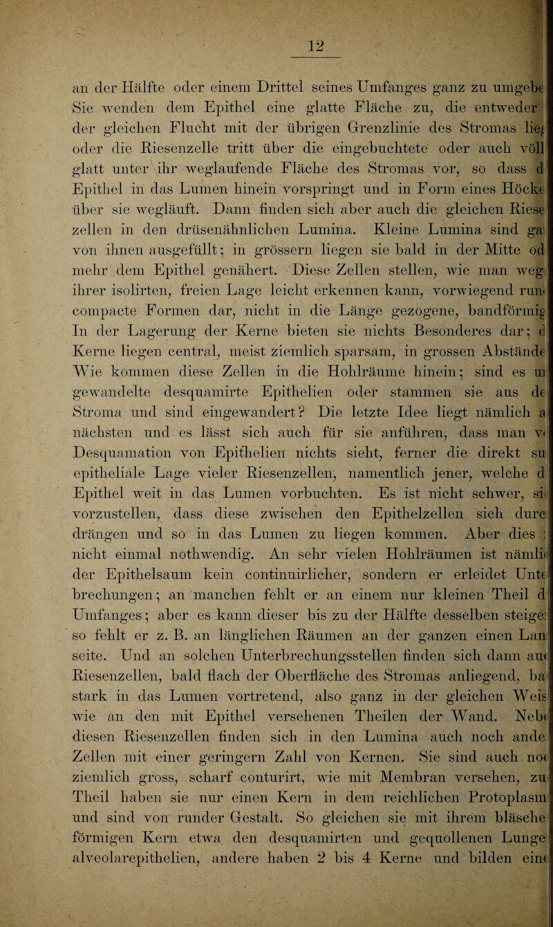 an der Hälfte oder einem Drittel seines Umfanges ganz zu umgebe Sie wenden dem Epithel eine glatte Fläche zu, die entweder der gleichen Flucht mit der übrigen Grenzlinie des Stromas lie^ oder die Riesenzelle tritt über die eingebuchtete oder auch voll glatt unter ihr weglaufende Fläche des Stromas vor, so dass d Epithel in das Lumen hinein vorspringt und in Form eines Hocke über sie wegläuft. Dann finden sich aber auch die gleichen Riese zellen in den drüsenähnlichen Lumina. Kleine Lumina sind ga: von ihnen ausgefüllt; in grossem liegen sie bald in der Mitte od mehr dem Epithel genähert. Diese Zellen stellen, wie man weg ihrer isolirten, freien Lage leicht erkennen kann, vorwiegend rum compacte Formen dar, nicht in die Länge gezogene, bandförmig In der Lagerung der Kerne bieten sie nichts Besonderes dar; d Kerne liegen central, meist ziemlich sparsam, in grossen Abstände Wie kommen diese Zellen in die Hohlräume hinein; sind es ui gewandelte desquamirte Epithelien oder stammen sie aus de Stroma und sind eingewandert? Die letzte Idee liegt nämlich a nächsten und es lässt sich auch für sie anführen, dass man v< Desquamation von Epithelien nichts sieht, ferner die direkt su epitheliale Lage vieler Riesenzellen, namentlich jener, welche d Epithel weit in das Lumen vorbuchten. Es ist nicht schwer, si vorzustellen, dass diese zwischen den Epithelzellen sich durc drängen und so in das Lumen zu liegen kommen. Aber dies : nicht einmal nothwendig. An sehr vielen Hohlräumen ist nämlii der Epithelsaum kein continuirlicher, sondern er erleidet Unt€ brechungen; an manchen fehlt er an einem nur kleinen Theil d Umfanges; aber es kann dieser bis zu der Hälfte desselben steige; so fehlt er z. B. an länglichen Räumen an der ganzen einen Lan Seite. Und an solchen Unterbrechungsstellen finden sich dann am Riesenzellen, bald fiach der Oberfläche des Stromas anliegend, ba stark in das Lumen vortretend, also ganz in der gleichen Weis wie an den mit Epithel versehenen Theilen der Wand. Neb< diesen Riesenzellen finden sich in den Lumina auch noch ande Zellen mit einer geringem Zahl von Kernen. Sie sind auch no< ziemlich gross, scharf conturirt, wie mit Membran versehen, zu Theil haben sie nur einen Kern in dem reichlichen Protoplasm und sind von runder Gestalt. So gleichen sie mit ihrem bläsche förmigen Kern etwa den desquamirten und gequollenen Lunge alveolarepithelien, andere haben 2 bis 4 Kerne und bilden eint