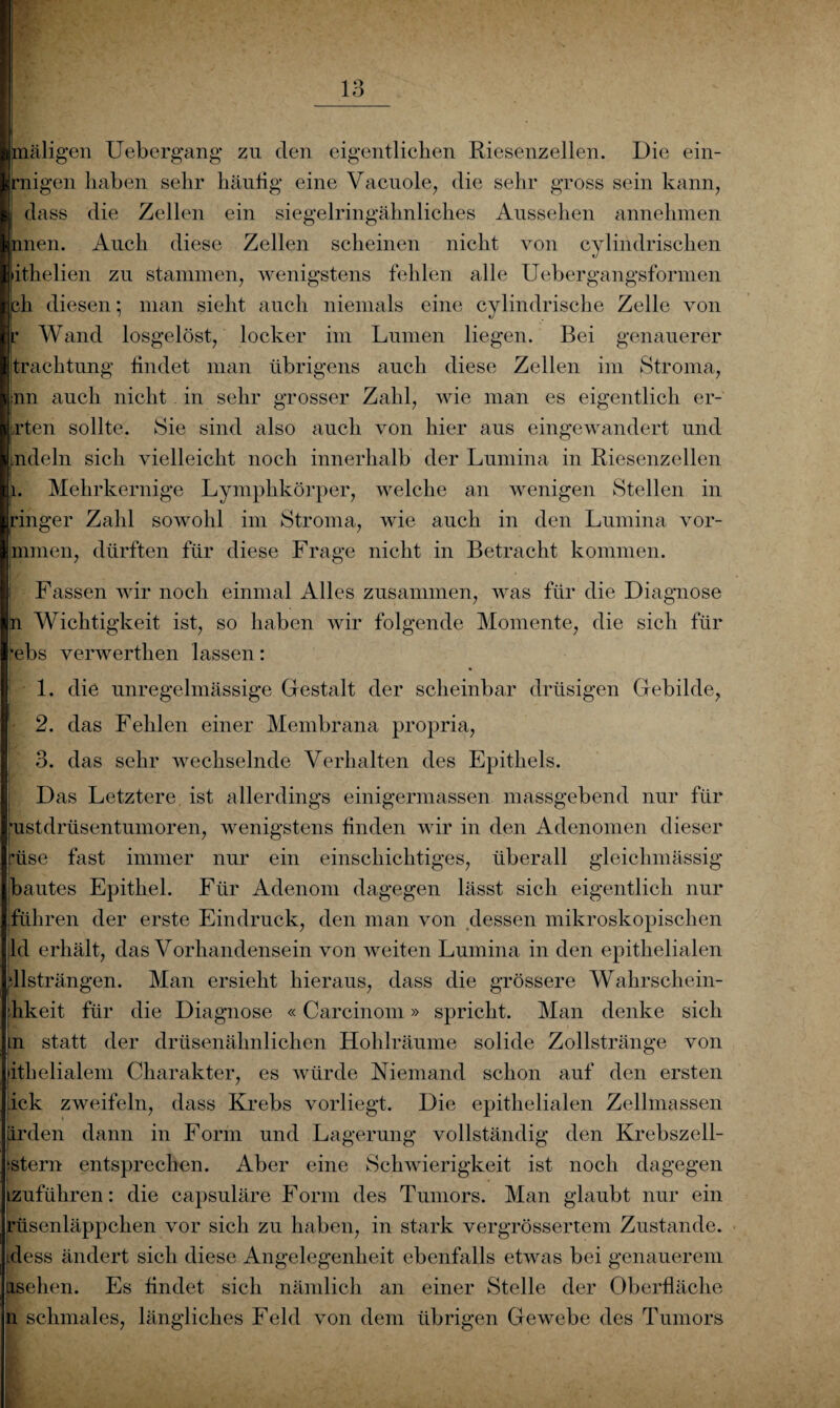 maligen Uebergang zu den eigentlichen Riesenzellen. Die ein¬ zigen haben sehr häutig eine Vacuole, die sehr gross sein kann, dass die Zellen ein siegelringähnliches Aussehen annehmen nnen. Auch diese Zellen scheinen nicht von cylindrischen ithelien zu stammen, wenigstens fehlen alle Uebergangsformen ßh diesen; man sieht auch niemals eine cylindrische Zelle von f Wand losgelöst, locker im Lumen liegen. Bei genauerer trachtung findet man übrigens auch diese Zellen im Stroma, [nn auch nicht in sehr grosser Zahl, wie man es eigentlich er¬ sten sollte. Sie sind also auch von hier aus eingewandert und ndeln sich vielleicht noch innerhalb der Lumina in Riesenzellen 1. Mehrkernige Lympkkörper, welche an wenigen Stellen in ringer Zahl sowohl im Stroma, wie auch in den Lumina vor- mmen, dürften für diese Frage nicht in Betracht kommen. ! Fassen wir noch einmal Alles zusammen, was für die Diagnose n Wichtigkeit ist, so haben wir folgende Momente, die sich für •ebs verwerthen lassen: 1. die unregelmässige Gestalt der scheinbar drüsigen Gebilde, 2. das Fehlen einer Membrana propria, 3. das sehr wechselnde Verhalten des Epithels. Das Letztere ist allerdings einigermassen massgebend nur für ’ustdrüsentumoren, wenigstens finden wir in den Adenomen dieser rüse fast immer nur ein einschichtiges, überall gleichmässig bautes Epithel. Für Adenom dagegen lässt sich eigentlich nur führen der erste Eindruck, den man von dessen mikroskopischen ld erhält, das Vorhandensein von weiten Lumina in den epithelialen dlsträngen. Man ersieht hieraus, dass die grössere Wahrscliein- hkeit für die Diagnose «Carcinom» spricht. Man denke sich n statt der drüsenähnlichen Hohlräume solide Zollstränge von »ithelialem Charakter, es würde Niemand schon auf den ersten ick zweifeln, dass Krebs vorliegt. Die epithelialen Zellmassen Irden dann in Form und Lagerung vollständig den Krebszell- istern entsprechen. Aber eine Schwierigkeit ist noch dagegen izuführen: die capsuläre Form des Tumors. Man glaubt nur ein rüsenläppchen vor sich zu haben, in stark vergrössertem Zustande, idess ändert sich diese Angelegenheit ebenfalls etwas bei genauerem iisehen. Es findet sich nämlich an einer Stelle der Oberfläche n schmales, längliches Feld von dem übrigen Gewebe des Tumors