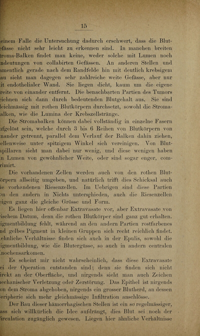 einem Falle die Untersuchung dadurch erschwert, dass die Blut- ffässe nicht sehr leicht zu erkennen sind. In manchen breiten troma-Balken findet man keine, weder solche mit Lumen noch ndeutungen von collabirten Gefässen. An anderen Stellen und rmentlich gerade nach dem Bandfelde hin mit deutlich krebsigem au sieht man dagegen sehr zahlreiche weite Gefässe, aber nur it endothelialer Wand. Sie liegen dicht, kaum um die eigene reite von einander entfernt. Die benachbarten Partien des Tumors » dehnen sich dann durch bedeutenden Blutgehalt aus. Sie sind teichmässig mit rotlien Blutkörpern durchsetzt, sowohl die Stroma¬ alken, wie die Lumina der Krebszellstränge. Die Stromabalken können dabei vollständig in einzelne Fasern ifgelöst sein, welche durch 3 bis 6 Reihen von Blutkörpern von minder getrennt, parallel dem Verlauf der Balken dahin ziehen, ellenweise unter spitzigem Winkel sich vereinigen. Von Blut- ipiHaren sieht man dabei nur wenig, und diese wenigen haben n Lumen von gewöhnlicher Weite, oder sind sogar enger, com- rimirt. Die vorhandenen Zellen werden auch von den rotlien Blut- örpern allseitig umgeben, und natürlich trifft dies Schicksal auch ie vorhandenen Riesenzellen. Im Uebrigen sind diese Partien 3n den andern in Nichts unterschieden, auch die Riesenzellen figen ganz die gleiche Grösse und Form. Es liegen hier offenbar Extravasate vor, aber Extravasate von “ischem Datum, denn die rotlien Blutkörper sind ganz gut erhalten, igmentbildung fehlt, während an den andern Partien rostfarbenes nd gelbes Pigment in kleinen Gruppen sich recht reichlich findet, .ehnliche Verhältnisse finden sich auch in der Epulis, sowohl die igmentbildung, wie die Blutergüsse, so auch in andern centralen moehensarkomen. Es scheint mir nicht wahrscheinlich, dass diese Extravasate ei der Operation entstanden sind; denn sie finden sich nicht irekt an der Oberfläche, und nirgends sieht man auch Zeichen Lechanischer Verletzung oder Zerstörung. Das Epithel ist nirgends on dem Stroma abgehoben, nirgends ein grosser Blutherd, an dessen eripherie sich mehr gleichmässige Infiltration anschlösse. Der Bau dieser hämorrhagischen Stellen ist ein so' regelmässiger, ass sich willkürlich die Idee aufdrängt, dies Blut sei noch der Irculation zugänglich gewesen. Liegen hier ähnliche Verhältnisse
