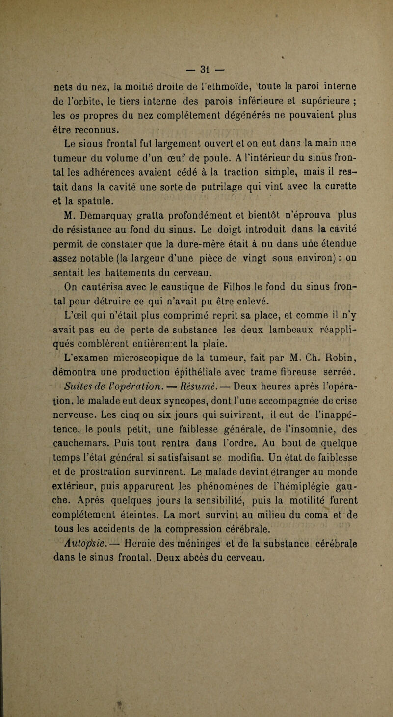 nets du nez, la moitié droite de fethmoïde, toute la paroi interne de l’orbite, le tiers interne des parois inférieure et supérieure ; les os propres du nez complètement dégénérés ne pouvaient plus être reconnus. Le sinus frontal fut largement ouvert et on eut dans la main une tumeur du volume d’un œuf de poule. A l’intérieur du sinus fron¬ tal les adhérences avaient cédé à la traction simple, mais il res¬ tait dans la cavité une sorte de putrilage qui vint avec la curette et la spatule. M. Demarquay gratta profondément et bientôt n’éprouva plus de résistance au fond du sinus. Le doigt introduit dans la cavité permit de constater que la dure-mère était à nu dans une étendue assez notable (la largeur d’une pièce de vingt sous environ) : on sentait les battements du cerveau. On cautérisa avec le caustique de Filhos le fond du sinus fron¬ tal pour détruire ce qui n’avait pu être enlevé. L’œil qui n’était plus comprimé reprit sa place, et comme il n’y avait pas eu de perte de substance les deux lambeaux réappli¬ qués comblèrent entièrement la plaie. L’examen microscopique de la tumeur, fait par M. Ch. Robin, démontra une production épithéliale avec trame fibreuse serrée. Suites de Uopération. — Résumé. — Deux heures après l’opéra¬ tion, le malade eut deux syncopes, dont l’une accompagnée de crise nerveuse. Les cinq ou six jours qui suivirent, il eut de l’inappé¬ tence, le pouls petit, une faiblesse générale, de l’insomnie, des cauchemars. Puis tout rentra dans l’ordre. Au bout de quelque temps l’état général si satisfaisant se modifia. Un état de faiblesse et de prostration survinrent. Le malade devint étranger au monde extérieur, puis apparurent les phénomènes de l’hémiplégie gau¬ che. Après quelques jours la sensibilité, puis la motilité furent complètement éteintes. La mort survint au milieu du coma et de tous les accidents de la compression cérébrale. Autopsie.— Hernie des méninges et de la substance cérébrale dans le sinus frontal. Deux abcès du cerveau.