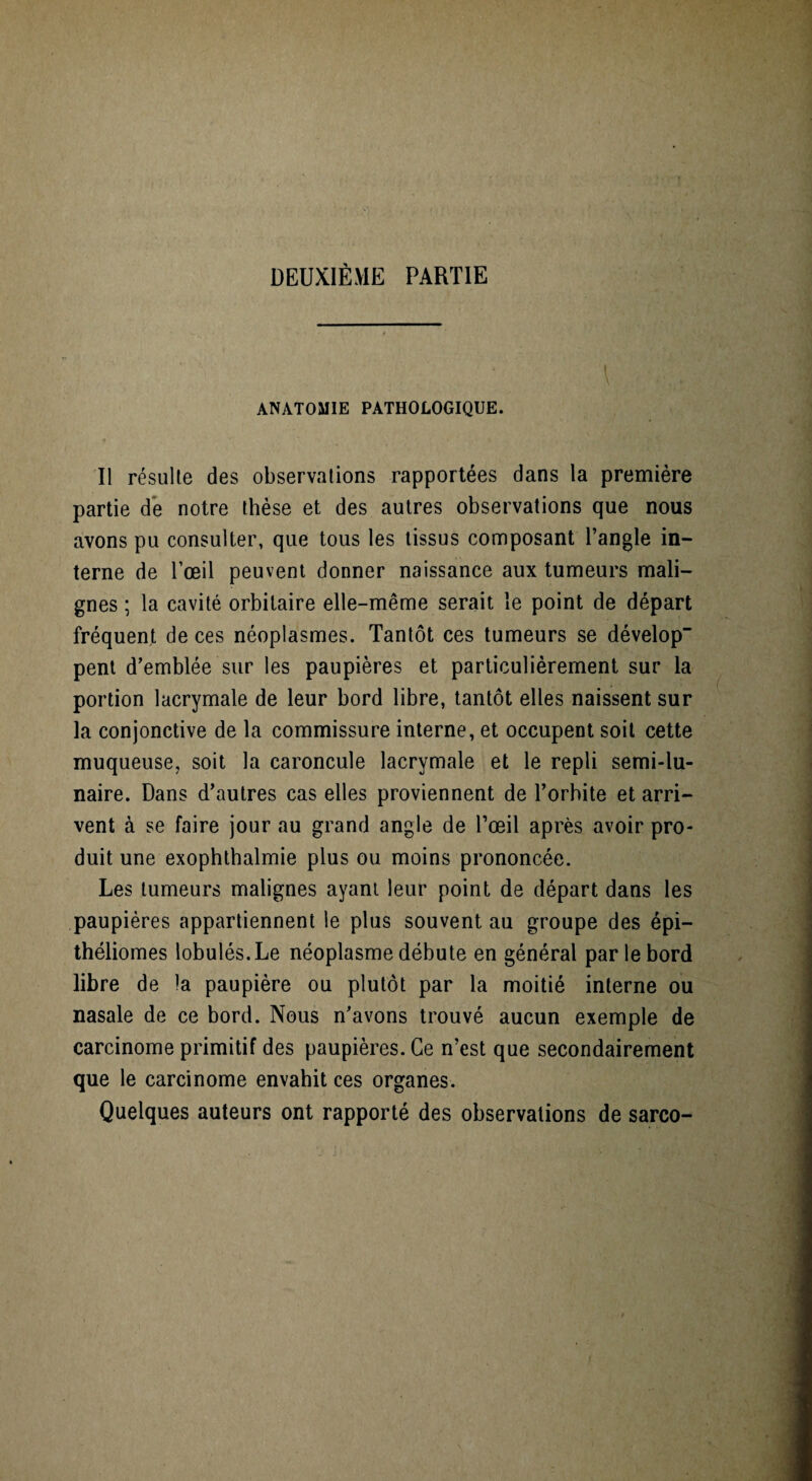 DEUXIÈME PARTIE ANATOMIE PATHOLOGIQUE. Il résulte des observations rapportées dans la première partie de notre thèse et des autres observations que nous avons pu consulter, que tous les tissus composant l’angle in¬ terne de l’œil peuvent donner naissance aux tumeurs mali¬ gnes ; la cavité orbitaire elle-même serait le point de départ fréquent de ces néoplasmes. Tantôt ces tumeurs se dévelop pent d’emblée sur les paupières et particulièrement sur la portion lacrymale de leur bord libre, tantôt elles naissent sur la conjonctive de la commissure interne, et occupent soit cette muqueuse, soit la caroncule lacrymale et le repli semi-lu¬ naire. Dans d’autres cas elles proviennent de l’orbite et arri¬ vent à se faire jour au grand angle de l’œil après avoir pro¬ duit une exophthalmie plus ou moins prononcée. Les tumeurs malignes ayant leur point de départ dans les paupières appartiennent le plus souvent au groupe des épi— théliomes lobulés.Le néoplasme débute en général par le bord libre de la paupière ou plutôt par la moitié interne ou nasale de ce bord. Nous n’avons trouvé aucun exemple de carcinome primitif des paupières. Ce n’est que secondairement que le carcinome envahit ces organes. Quelques auteurs ont rapporté des observations de sarco-